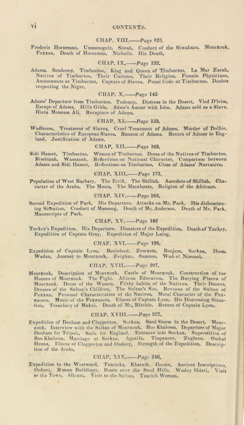 CIIAP. VIII. -Page 125. Frederic Horneman. Ummesogeir. Siwah. Conduct of the Siwahans. Mourzouk. Fezzan. Death of Horneman. Nicholis. His Death. CHAP. IX. Page 132. Adams. Soudenny. Timbuotoo. King and Queen of Timbuctoo. La Mar Zarah. Natives of Timbuctoo. Their Customs. Their Religion. Female Physicians. Amusements at Timbuctoo. Capture of Slaves. Penal Code at Timbuctoo. Doubts respecting the Niger. CHAP. X. Page 145 Adams’ Departure from Timbuctoo. Tudenny. Distress in the Desert. Vied D’leim. Escape of Adams. HillaGibta. Adam’s Amour with Isha. Adams sold as a Slave. Hieta Mouessa Ali. Recapture of Adams. CHAP. XI. Page 155. Wadinoon. Treatment of Slaves. Cruel Treatment of Adams. Murder of Dolbie. Characteristics of European Slaves. Ransom of Adams. Return of Adams to Eng- land. Justification of Adams. CHAP. XII. Page 163. Sidi Hamet. Timbuctoo. Women of Timbuctoo. Dress of the Natives of Timbuctoo. Bimbinah. Wassanah. Reflections on National Character. Comparison between Adams and Sidi Hamet. Reflections on Timbuctoo. Close of Adams’ Narrative. CHAP. XIII. Page 173. Population of West Barbary. The Errifi. The Shilluh. Anecdote of Shilluh. Cha- racter of the Arabs. The Moors. The Marabouts. Religion of the Africans. CHAP. XIV.—-Page 183. Second Expedition of Park. His Departure. Attacks on Mr. Park. His dishearten- ing Situation. Conduct of Mansong. Death of Mr. Anderson. Death of Mr. Park. Manuscripts of Park. CHAP. XV. Page 192 Turkey’s Expedition. His Departure. Disasters of the Expedition. Death of Tuckey. Expedition of Captain Gray. Expedition of Major Laing. CHAP. XVI. Page 198. Expedition of Captain Lyon. Benioleed. Zemzem, Bonjem. Sockna. Iloon* Wadan. Journey to Mourzouk. Zeighan. Samnoo. Wad-el Nimmel. CHAP. XVII. Page 207. Mourzouk. Description of Mourzouk. Castle of Mourzouk. Construction of tne Houses of Mourzouk. The Fighi. African Education. The Burying Places of Mourzouk. Dress of the Women. Filthy habits of the Natives. Their Dances. Dresses of the Sultan’s Children. The Sultan’s Son. Revenue of the Sultan of Fezzan. Personal Characteristics of the Natives. Moral Ciiaracter of the Fez- zaners. Music of the Fezzaners. Illness of Captain Lyon. His Distressing Situa- tion. Treachery of Mukni. Death of Mr, Ritchie. Return of Captain Lyon. CHAP. XVIII. Page 227. Expedition of Denham and Clapperton. Sockna. Sand Storm in the Desert. Mour- zouk. Interview with the Sultan of Mourzouk. Boo Khaloom. Departure of Major Denham for Tripoli. Sails for England. Entrance into Sockna. Superstition of Boo Khaloom. Marriage at Sockna. Agutifa. Tingazeer. Zeghren. Omhal Henna. Illness of Clapperton and Oudney. Strength of the Expedition. Descrip- tion of the Arabs. CHAP. XIX. Page 246. Expedition to the Westward. Tuaricks. Kharaik. Gorina. Ancient Inscriptions. Oubarj. Roman Buildings. Route over the Sand Hills. Wadey Shiati. Visit to the Town. Ghraat. Visit to the Sultan. Tuarick Woman.