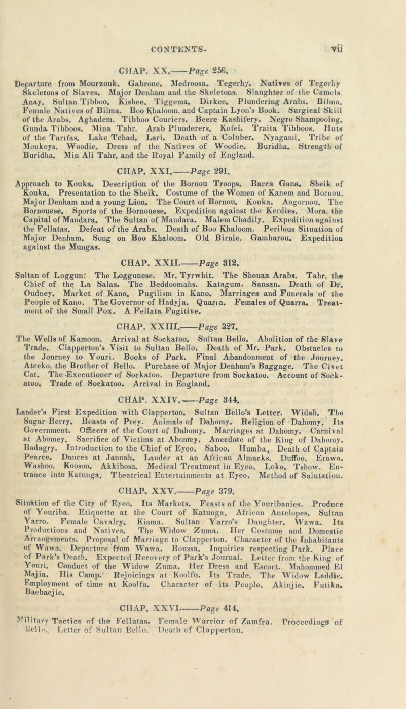 CITAP. XX. Page 258. Departure from Mourzouk. Gabrone. Medroosa. Tegerhy. Natives of Tegerby Skeletons of Slaves. Major Denham and the Skeletons. Slaughter of the Camels Anay. Sultan Tibboo. Kisbee. Tiggeina. Dirkee. Plundering Arabs. Bilma. Female Natives of Bilma. Boo Khaloom, and Captain Lyon’s Book. Surgical Skill of the Arabs. Aghadem. Tibboo Couriers. Beere Kasliifery. Negro Shampooing. Gunda Tibboos. Mina Tahr. Arab Plunderers. Kofei. Traita Tibboos. Huts of the Tarifas. Lake Tchad. Lari. Death of a Coluber. Nyagami. Tribe of Monkeys. Woodie. Dress of the Natives of Woodie. Buridha. Strength of Buridha. Min Ali Tahr, and the Royal Family of England. CHAP. XXI. Page 291. Approach to Kouka. Description of the Bornou Troops. Barca Gana. Sheik of Kouka. Presentation to the Sheik. Costume of the Women of Kanem and Bornou. Maj or Denham and a young Lion. The Court of Bornou. Kouka. Angornou. The Bornouese. Sports of the Bornouese. Expedition against the Kerdies. Mora, the Capital of Mandara. The Sultan of Mandara. Malem Chadily. Expedition against the Fellatas. Defeat of the Arabs. Death of Boo Khaloom. Perilous Situation of Major Denham. Song on Boo Khaloom. Old Birnie. Gambarou. Expedition against the Mungas. CHAP. XXII. Page 312. Sultan of Loggun: The Loggunese. Mr. Tyrwhit. The Shouaa Arabs. Tahr, the Chief of the La Salas. The Beddoomahs. Katagum. Sansan. Death of Dr. Oudney. Market of Kano. Pugilism in Kano. Marriages and Funerals of the People of Kano. The Governor of Hadyja. Quaria. Females of Quarra. Treat- ment of the Small Pox. A Fellata Fugitive. CHAP. XXIII. Page 327. The Wells of Kamoon. Arrival at Sockatoo. Sultan Bello. Abolition of the Slave Trade. Clapperton’s Visit to Sultan Bello. Death of Mr. Park. Obstacles to the Journey to Youri. Books of Park. Final Abandonment of the Journey. Ateeko, the Brother of Bello. Purchase of Major Denham’s Baggage. The Civet Cat. The Executioner of Sockatoo. Departure from Sockatoo. Account of Sock- atoo. Trade of Sockatoo. Arrival in England. CHAP. XXIV. Page 314. Lander’s First Expedition with Clapperton. Sultan Bello’s Letter. Widah. The Sugar Berry. Beasts of Prey. Animals of Dahomy. Religion of Dahomy. Its Government. Officers of the Court of Dahomy. Marriages at Dahomy. Carnival at Abomey. Sacrifice of Victims at Abomey. Anecdote of the King of Dahomy. Badagry. Introduction to the Chief of Eyeo. Saboo. Huinba, Death of Captain Pearce. Dances at Jannah. Lander at an African Almacks. Duffoo. Erawa. Washoo. Koosoo. Akkibosa. Medical Treatment in Eyeo. Loko. Tshow. En- trance into Katunga, Theatrical Entertainments at Eyeo. Method of Salutation. CHAP. XXV. Page 379. Situation of the City of Eyeo. Its Markets. Feasts of the Youribanies. Produce of Youriba. Etiquette at the Court of Katunga. African Antelopes. Sultan Yarro. Female Cavalry. Kiama. Sultan Yarro’s Daughter. Wawa. Its Productions and Natives. The Widow Zuma. Her Costume and Domestic Arrangements. Proposal of Marriage to Clapperton. Character of the Inhabitants of Wawa. Departure ffom Wawa. Boussa. Inquiries respecting Park. Place of Park’s Death. Expected Recovery of Park’s Journal. Letter from the King of Youri. Conduct of the Widow Zuma. Her Dress and Escort. Mahommed El Majia. His Camp.' Rejoicings at Koolfu. Its Trade. The Widow Laddie. Employment of time at Koolfu. Character of its People. Akinjie, Futika. Baebaej ie. CHAP. XXVI Page 414. Military Tactics of the Fellatas. Female Warrior of Zamfra. Proceedings of Hello., Letter of Sultan Bello. Death of Clapperton.