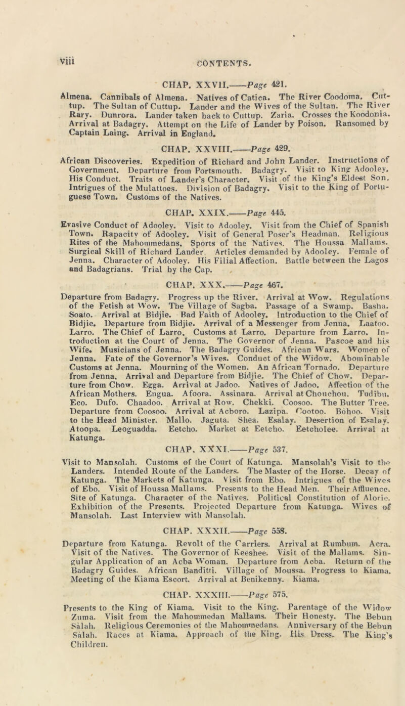 CHAP. XXVII. Page 421. Almena. Cannibals of Almena. Natives of Catica. The River Coodoma. Cut- tup. The Sultan of Cuttup. Lander and the Wives of the Sultan. The River Rary. Dunrora. Lander taken back to Cuttup. Zaria. Crosses the Koodonia. Arrival at Badagry. Attempt on the Life of Lander by Poison. Ransomed by Captain Laing. Arrival in England. CHAP. XXVIII. Page 429. African Discoveries. Expedition of Richard and John Lander. Instructions of Government. Departure from Portsmouth. Badagry. Visit to King Adooley. His Conduct. Traits of Lander's Character. Visit of the King’s Eldest Son. Intrigues of the Mulattoes. Division of Badagry. Visit to the King of Portu- guese Town. Customs of the Natives. CHAP. XXIX. Page 445. Evasive Conduct of Adooley. Visit to Adooley. Visit from the Chief of Spanish Town. Rapacity of Adooley. Visit of General Poser’s Headman. Religious Rites of the Mahommedans. Sports of the Natives. The Houssa Mai lams. Surgical Skill of Richard Lander. Articles demanded by Adooley. Female of Jenna. Character of Adooley. His Filial Affection. Battle between the Lagos and Badagrians. Trial by the Cap. CHAP. XXX. Page 467. Departure from Badagry. Progress up the River. Arrival at Wow. Regulations of the Fetish at Wow. The Village of Sagba. Passage of a Swamp. Basha. Soato. Arrival at Bidjie. Bad Faith of Adooley. Introduction to the Chief of Bidjie. Departure from Bidjie. Arrival of a Messenger from Jenna. Laatoo. Larro. The Chief of Larro. Customs at Larro. Departure from Larro. In- troduction at the Court of Jenna. The Governor of Jenna. Pascoe and his Wife. Musicians of Jenna. The Badagry Guides. African Wars. Women of Jenna. Fate of the Governor’s Wives. Conduct of the VVidow. Abominable Customs at Jenna. Mourning of the Women. An African Tornado. Departure from Jenna. Arrival and Departure from Bidjie. The Chief of Chow. Depar- ture from Chow. Egga. Arrival at Jadoo. Natives of Jadoo. Affection of the African Mothers. Engua. Afoora. Assinara. Arrival atChouchou. Tudibu. Eco. Dufo. Chaadoo. Arrival at Row. Chekki. Coosoo. The Butter Tree. Departure from Coosoo. Arrival at Acboro. Lazipa. Cootoo. Bohoo. Visit to the Head Minister. Mallo. Jaguta. Shea. Esalay. Desertion of Esalay. Atoopa. Leoguadda. Eetcho. Market at Eetcho. Eetcholee. Arrival at Katunga. CHAP. XXXI. Page 537. Visit to Mansolah. Customs of the Court of Katunga. Mansolah’s Visit to the Landers. Intended Route of the Landers. The Master of the Horse. Decay of Katunga. The Markets of Katunga. Visit from Ebo. Intrigues of the Wives of Ebo. Visit of Houssa Mallams. Presents to the Head Men. Their Affluence. Site of Katunga. Character of the Natives. Political Constitution of Alorio. Exhibition of the Presents. Projected Departure from Katunga. Wives of Mansolah. Last Interview with Mansolah. CHAP. XXXII. Page 558. Departure from Katunga. Revolt of the Carriers. Arrival at Rumbum. Acra. Visit of the Natives. The Governor of Keeshee. Visit of the Mallams. Sin- gular Application of an Acba Woman. Departure from Acba. Return of the Badagry Guides. African Banditti. Village of Moussa. Progress to Kiama. Meeting of the Kiama Escort. Arrival at Benikenny. Kiama. CHAP. XXXIII. Page 575. Presents to the King of Kiama. Visit to the King. Parentage of the Widow Ziima. Visit from the Mahommedan Mallams. Their Honesty. The Bebun Salah. Religious Ceremonies of the Mahommedans. Anniversary of the Bebun Sal all. Races at Kiama. Approach of the King. Ills Dress. The King’s Children.