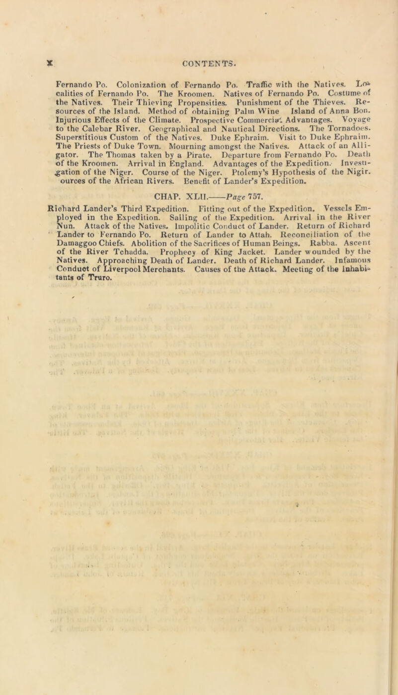 Fernando Po. Colonization of Fernando Po. Traffic with the Natives. Lo- calities of Fernamio Po. The Kroomen. Natives of Fernando Po. Costume of the Natives. Their Thieving Propensities. Punishment of the Thieves. Re- sources of the Island. Method of obtaining Palm Wine Island of Anna Bon. Injurious Effects of the Climate. Prospective Commercial'. Advantages. Voyage to the Calebar River. Geographical and Nautical Directions. The Tornadoes. Superstitious Custom of the Natives. Duke Ephraim. Visit to Duke Ephraim. The Priests of Duke Town. Mourning amongst the Natives. Attack of an Alli- gator. The Thomas taken by a Pirate. Departure from Fernando Po. Death of the Kroomen. Arrival in England. Advantages of the Expedition. Investi- gation of the Niger. Course of the Niger. Ptolemy’s Hypothesis of the Nigir. ources of the African Rivers. Benefit of Lander’s Expedition. CHAP. XLII. Page 757. Richard Lander’s Third Expedition. Fitting out of the Expedition. Vessels Em- ployed in the Expedition. Sailing of the Expedition. Arrival in the River Nun. Attack of the Natives. Impolitic Conduct of Lander. Return of Richard ' Lander to Fernando Po. Return of Lander to Attah. Reconciliation of the Datnaggoo Chiefs. Abolition of the Sacrifices of Human Beings. Rabba. Ascent of the River Tchadda. Prophecy of King Jacket. Lander wounded by the Natives. Approaching Death of Lander. Death of Richard Lander. Infamous Conduct of Liverpool Merchants. Causes of the Attack. Meeting of the Inhabi- tants of Truro. i