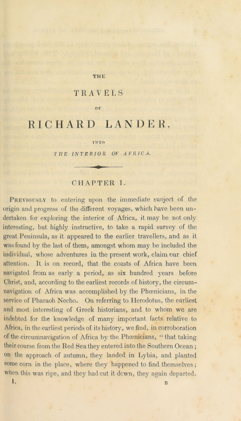 THE T R A V E L S OP RICHARD LANDER INTO TIIE INTERIOR OF AFRICA. CHAPTER I. Previously to entering upon the immediate supject of the origin and progress of the different voyages, which have been un- dertaken for exploring the interior of Africa, it may be not only interesting, but highly instructive, to take a rapid survey of the great Peninsula, as it appeared to the earlier travellers, and as it was found by the last of them, amongst whom may be included the individual, whose adventures in the present work, claim our chief attention. It is on record, that the coasts of Africa have been navigated from as early a period, as six hundred years before Christ, and, according to the earliest records of history, the circum- navigation of Africa was accomplished by the Phoenicians, in the service of Pharaoh Necho. On referring to Herodotus, the earliest and most interesting of Greek historians, and to whom we are indebted for the knowledge of many important facts relative to Atrica, in the earliest periods of its history, we find, in corroboration of the circumnavigation of Africa by the Phoenicians, “ that taking their course from the Red Sea they entered into the Southern Ocean ; on the approach of autumn, they landed in Lybia, and planted some corn in the place, where they happened to find themselves ; when this was ripe, and they had cut it dcwn, they again departed.