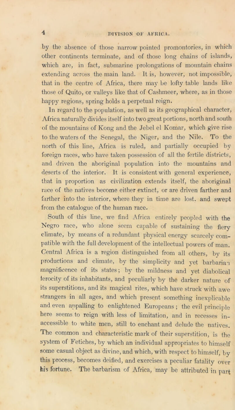 DIVISION OF AFRICA. by the absence of those narrow pointed promontories, in which other continents terminate, and of those long chains of islands, which are, in fact, submarine prolongations of mountain chains extending across the main land. It is, however, not impossible, that in the centre of Africa, there may be lofty table lands like those of Quito, or valleys like that of Cashmeer, where, as in those happy regions, spring holds a perpetual reign. In regard to the population, as well as its geographical character, Africa naturally divides itself into two great portions, north and south of the mountains of Kong and the Jebel el Komar, which give rise to the waters of the Senegal, the Niger, and the Nile. To the north of this line, Africa is ruled, and partially occupied by foreign races, who have taken possession of all the fertile districts, and driven the aboriginal population into the mountains and deserts of the interior. It is consistent with general experience, that in proportion as civilization extends itself, the aboriginal race of the natives become either extinct, or are driven farther and farther into the interior, where they in time are lost, and swept from the catalogue of the human race. South of this line, we find Africa entirely peopled with the Negro race, who alone seem capable of sustaining the fiery climate, by means of a redundant physical energy scarcely com- patible with the full development of the intellectual powers of man. Central Africa is a region distinguished from all others, by its productions and climate, by the simplicity and yet barbarian magnificence of its states; by the mildness and yet diabolical terocity of its inhabitants, and peculiarly by the darker nature of its superstitions, and its magical rites, which have struck with awe strangers in all ages, and which present something inexplicable and even appalling to enlightened Europeans ; the evil principle here seems to reign with less of limitation, and in recesses in- accessible to white men, still to enchant and delude the natives. The common and characteristic mark of their superstition, is the system of Fetiches, by which an individual appropriates to himself some casual object as divine, and which, with respect to himself, by this process, becomes deified, and exercises a peculiar fatality over his fortune. The barbarism of Africa, may be attributed in part