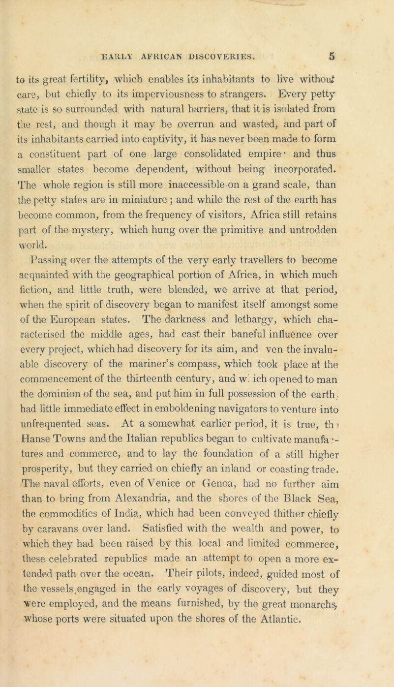 EARLY AFRICAN DISCOVERIES. to its great fertility, which enables its inhabitants to live without care, but chiefly to its imperviousness to strangers. Every petty state is so surrounded with natural barriers, that it is isolated from the rest, and though it may be overrun and wasted, and part of its inhabitants carried into captivity, it has never been made to form a constituent part of one large consolidated empire * and thus smaller states become dependent, without being incorporated. The whole region is still more inaccessible on a grand scale, than the petty states are in miniature ; and while the rest of the earth has become common, from the frequency of visitors, Africa still retains part of the mystery, which hung over the primitive and untrodden world. Passing over the attempts of the very early travellers to become acquainted with the geographical portion of Africa, in which much fiction, and little truth, were blended, we arrive at that period, when the spirit of discovery began to manifest itself amongst some of the European states. The darkness and lethargy, which cha- racterised the middle ages, had cast their baneful influence over every project, which had discovery for its aim, and ven the invalu- able discovery of the mariner’s compass, which took place at the commencement of the thirteenth century, and w. ich opened to man the dominion of the sea, and put him in full possession of the earth , had little immediate effect in emboldening navigators to venture into unfrequented seas. At a somewhat earlier period, it is true, th 3 Hanse Towns and the Italian republics began to cultivate manufac- tures and commerce, and to lay the foundation of a still higher prosperity, but they carried on chiefly an inland or coasting trade. The naval efforts, even of Venice or Genoa, had no further aim than to bring from Alexandria, and the shores of the Black Sea, the commodities of India, which had been conveyed thither chiefly by caravans over land. Satisfied with the wealth and power, to which they had been raised by this local and limited commerce, these celebrated republics made an attempt to open a more ex- tended path over the ocean. Their pilots, indeed, guided most of the vessels,engaged in the early voyages of discovery, but they were employed, and the means furnished, by the great monarchy whose ports were situated upon the shores of the Atlantic.