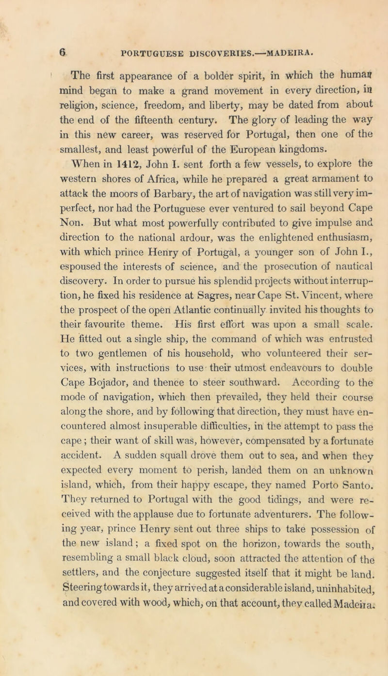 The first appearance of a bolder spirit, in which the human mind began to make a grand movement in every direction, in religion, science, freedom, and liberty, may be dated from about the end of the fifteenth century. The glory of leading the way in this new career, was reserved for Portugal, then one of the smallest, and least powerful of the European kingdoms. When in 141*2, John I. sent forth a few vessels, to explore the western shores of Africa, while he prepared a great armament to attack the moors of Barbary, the art of navigation was still very im- perfect, nor had the Portuguese ever ventured to sail beyond Cape Non. But what most powerfully contributed to give impulse and direction to the national ardour, was the enlightened enthusiasm, with which prince Henry of Portugal, a younger son of John I., espoused the interests of science, and the prosecution of nautical discovery. In order to pursue his splendid projects without interrup- tion, he fixed his residence at Sagres, near Cape St. Vincent, where the prospect of the open Atlantic continually invited his thoughts to their favourite theme. His first effort was upon a small scale. He fitted out a single ship, the command of which was entrusted to two gentlemen of his household, who volunteered their ser- vices, with instructions to use their utmost endeavours to double Cape Bojador, and thence to steer southward. According to the mode of navigation, which then prevailed, they held their course along the shore, and by following that direction, they must have en- countered almost insuperable difficulties, in the attempt to pass the cape ; their want of skill was, however, compensated by a fortunate accident. A sudden squall drove them out to sea, and when they expected every moment to perish, landed them on an unknown island, which, from their happy escape, they named Porto Santo. They returned to Portugal with the good tidings, and were re- ceived with the applause due to fortunate adventurers. The follow- ing year, prince Henry sent out three ships to take possession of the new island; a fixed spot on the horizon, towards the south, resembling a small black cloud, soon attracted the attention of the settlers, and the conjecture suggested itself that it might be land. Steering towards it, they arrived at a considerable island, uninhabited, and covered with wood, which, on that account, they called Madeira.