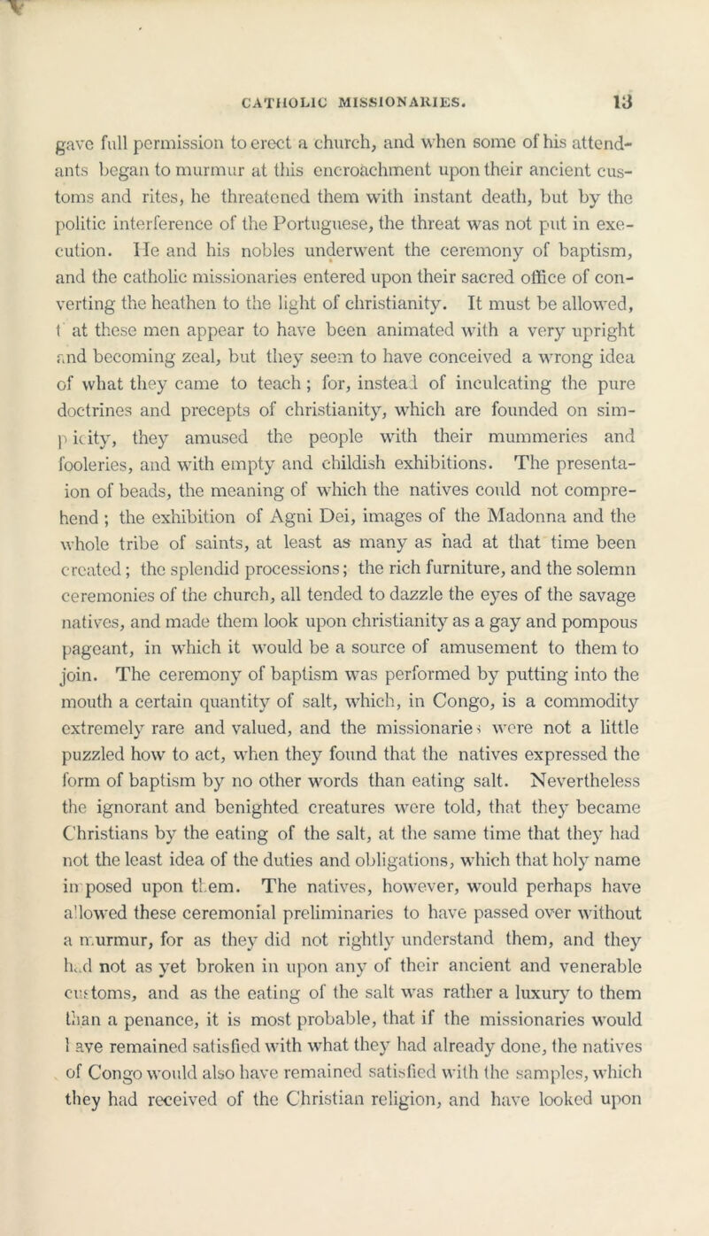 gave full permission to erect a church, and when some of his attend- ants began to murmur at this encroachment upon their ancient cus- toms and rites, he threatened them with instant death, but by the politic interference of the Portuguese, the threat was not put in exe- cution. lie and his nobles underwent the ceremony of baptism, and the catholic missionaries entered upon their sacred office of con- verting the heathen to the light of Christianity. It must be allowed, t at these men appear to have been animated with a very upright and becoming zeal, but they seem to have conceived a wrong idea of what they came to teach ; for, instead of inculcating the pure doctrines and precepts of Christianity, which are founded on sim- picity, they amused the people with their mummeries and fooleries, and with empty and childish exhibitions. The presenta- ion of beads, the meaning of which the natives could not compre- hend ; the exhibition of Agni Dei, images of the Madonna and the whole tribe of saints, at least as many as had at that time been created; the splendid processions; the rich furniture, and the solemn ceremonies of the church, all tended to dazzle the eyes of the savage natives, and made them look upon Christianity as a gay and pompous pageant, in which it would be a source of amusement to them to join. The ceremony of baptism was performed by putting into the mouth a certain quantity of salt, which, in Congo, is a commodity extremely rare and valued, and the missionarie s were not a little puzzled how to act, when they found that the natives expressed the form of baptism by no other words than eating salt. Nevertheless the ignorant and benighted creatures were told, that they became Christians by the eating of the salt, at the same time that they had not the least idea of the duties and obligations, which that holy name in posed upon them. The natives, however, would perhaps have allowed these ceremonial preliminaries to have passed over without a murmur, for as they did not rightly understand them, and they hed not as yet broken in upon any of their ancient and venerable customs, and as the eating of the salt was rather a luxury to them than a penance, it is most probable, that if the missionaries would 1 ave remained satisfied with what they had already done, the natives of Congo would also have remained satisfied with the samples, which they had received of the Christian religion, and have looked upon