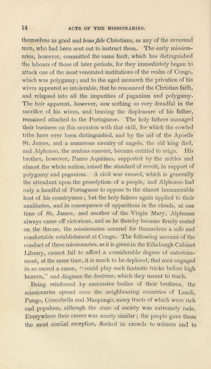 themselves as good and bona fide Christians, as any of the reverend men, who had been sent out to instruct them. The early mission- aries, however, committed the same fault, which has distinguished the labours of those of later periods, for they immediately began to attack one of the most venerated institutions of the realm of Congo, which was polygamy; and to the aged monarch the privation of his wives appeared so intolerable, that he renounced the Christian faith, and relapsed into all the impurities of paganism and potygamy. The heir apparent, however, saw nothing so very dreadful in the sacrifice of his wives, and braving the displeasure of his father, remained attached to the Portuguese. The holy fathers managed their business on this occasion with that skill, for which the cowled tribe have ever been distinguished, and by the aid of the Apostle St. James, and a numerous cavalry of angels, the old king died, and Alphonso, the zealous convert, became entitled to reign. His brother, however, Panso Aquitimo, supported by the nobles and almost the whole nation, raised the standard of revolt, in support of polygamy and paganism. A civil war ensued, which is generally the attendant upon the proselytism of a people, and Alphonso had only a handful of Portuguese to oppose to the almost innumerable host of his countrymen ; but the holy fathers again applied to their auxiliaries, and in consequence of apparitions in the clouds, at one time of St. James, and another of the Virgin Mary, Alphonso always came off victorious, and as he thereby became firmly seated on the throne, the missionaries secured for themselves a safe and comfortable establishment at Congo. The following account of the conduct of these missionaries, as it is given in the Edinburgh Cabinet Library, cannot fail to afford a considerable degree of entertain- ment, at the same time, it is much to be deplored, that men engaged in so sacred a cause, “ could play such fantastic tricks before high heaven,” and disgrace the doctrine, which they meant to teach. Being reinforced by successive bodies of their brethren, the missionaries spread over the neighbouring countries of Lundi, Pango, Concobella and Maopongo, many tracts of which were rich and populous, although the state of society was extremely rude. Everywhere their career was nearly similar ; the people gave them the most cordial reception, flocked in crowds to witness and to