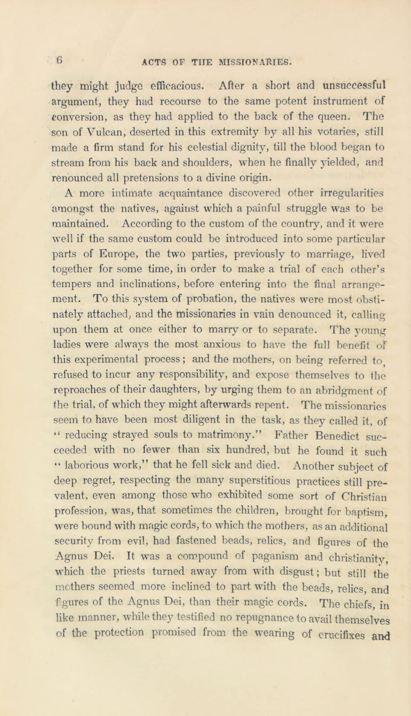 they might judge efficacious. After a short and unsuccessful argument, they had recourse to the same potent instrument of conversion, as they had applied to the back of the queen. The son of Vulcan, deserted in this extremity by all his votaries, still made a firm stand for his celestial dignity, till the blood began to stream from his back and shoulders, when he finally yielded, and renounced all pretensions to a divine origin. A more intimate acquaintance discovered other irregularities amongst the natives, against which a painful struggle was to be maintained. According to the custom of the country, and it were well if the same custom could be introduced into some particular parts of Europe, the two parties, previously to marriage, lived together for some time, in order to make a trial of each other’s tempers and inclinations, before entering into the final arrange- ment. To this system of probation, the natives were most obsti- nately attached, and the missionaries in vain denounced it, calling upon them at once either to many or to separate. The young ladies were always the most anxious to have the full benefit of this experimental process; and the mothers, on being referred to, refused to incur any responsibility, and expose themselves to the reproaches of their daughters, by urging them to an abridgment of the trial, of which they might afterwards repent. The missionaries seem to have been most diligent in the task, as they called it, of “ reducing strayed souls to matrimony.” Father Benedict suc- ceeded with no fewer than six hundred, but he found it such “ laborious work,” that he fell sick and died. Another subject of deep regret, respecting the many superstitious practices still pre- valent, even among those who exhibited some sort of Christian profession, was, that sometimes the children, brought for baptism, were bound with magic cords, to which the mothers, as an additional security from evil, had fastened beads, relics, and figures of the Agnus Dei. It was a compound of paganism and Christianity, which the priests turned away from with disgust; but still the mothers seemed more inclined to part with the beads, relics, and figures of the Agnus Dei, than their magic cords. The chiefs, in like manner, while they testified no repugnance to avail themselves of the protection promised from the wearing of crucifixes and