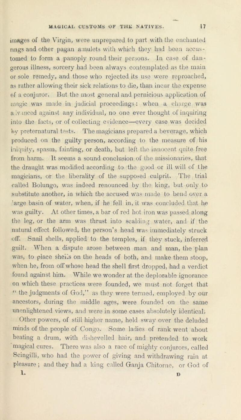 images of the Virgin, were unprepared to part with the enchanted rings and other pagan amulets with which they had been accus- tomed to form a panoply round their persons, in case of dan- gerous illness, sorcery had been always contemplated as the main or sole remedy, and those who rejected its use were reproached, as rather allowing their sick relations to die, than incur the expense of a conjuror. But the most general and pernicious application of magic was made in judicial proceedings: when a charge was a vanced against any individual, no one ever thought of inquiring into the facts, or of collecting evidence—every case was decided by preternatural tests. The magicians prepared a beverage, which produced on the guilty person, according to the measure of his iniquity, spasm, fainting, or death, but left the innocent quite free from harm. It seems a sound conclusion of the missionaries, that the draught was modified according to the good or ill will of the magicians, or the liberality of the supposed culprit. The trial called Bolungo, was indeed renounced by the king, but only to substitute another, in which the accused was made to bend over a 'arge basin of water, when, if he fell in, it was concluded that he was guilty. At other times, a bar of red hot iron was passed along the leg, or the arm was thrust into scalding water, and if the natural effect followed, the person’s head was immediately struck off. Snail shells, applied to the temples, if they stuck, inferred guilt. When a dispute arose between man and man, the plan was, to place shei.s on the heads of both, and make them stoop, when he, from off whose head the shell first dropped, had a verdict found against him. While we wonder at the deplorable ignorance on which these practices were founded, we must not forget that “ the judgments of God,” as they were termed, employed by our ancestors, during the middle ages, were founded on the same unenlightened views, and were in some cases absolutely identical. Other powers, of still higher name, held sway over the deluded minds of the people of Congo. Some ladies of rank went about beating a drum, with dishevelled hair, and pretended to work magical cures. There was also a race of mighty conjurors, called Scingilli, who had the power of giving and withdrawing rain at pleasure ; and they had a king called Ganja Chitorne, or God of