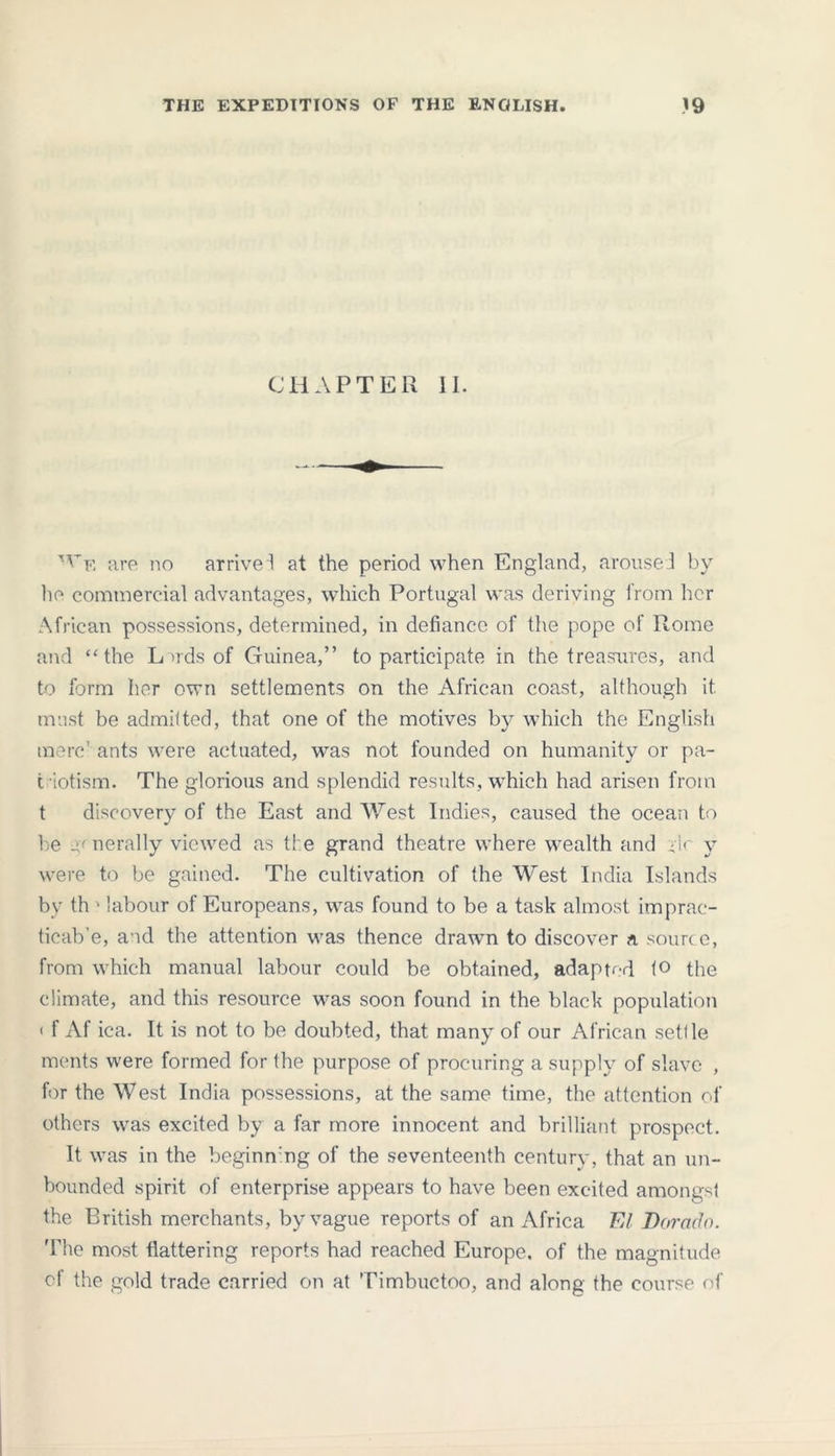 CHAPTER II. W^ are no arrived at the period when England, arouseI by he commercial advantages, which Portugal was deriving from her African possessions, determined, in defiance of the pope of Rome and “the Lords of Guinea,” to participate in the treasures, and to form her own settlements on the African coast, although it. must be admitted, that one of the motives by which the English mere' ants were actuated, was not founded on humanity or pa- t iotism. The glorious and splendid results, which had arisen from t discovery of the East and West Indies, caused the ocean to be generally viewed as ti e grand theatre where wealth and -ic y were to be gained. The cultivation of the West India Islands by th • labour of Europeans, was found to be a task almost imprac- ticab’e, and the attention was thence drawm to discover a source, from which manual labour could be obtained, adapted to the climate, and this resource was soon found in the black population < f Af ica. It is not to be doubted, that many of our African sett le ments were formed for the purpose of procuring a supply of slave , for the West India possessions, at the same time, the attention of others was excited by a far more innocent and brilliant prospect. It was in the beginn ng of the seventeenth century, that an un- bounded spirit of enterprise appears to have been excited amongst the British merchants, by vague reports of an Africa El Dorado. The most flattering reports had reached Europe, of the magnitude e! the gold trade carried on at Timbuctoo, and along the course of