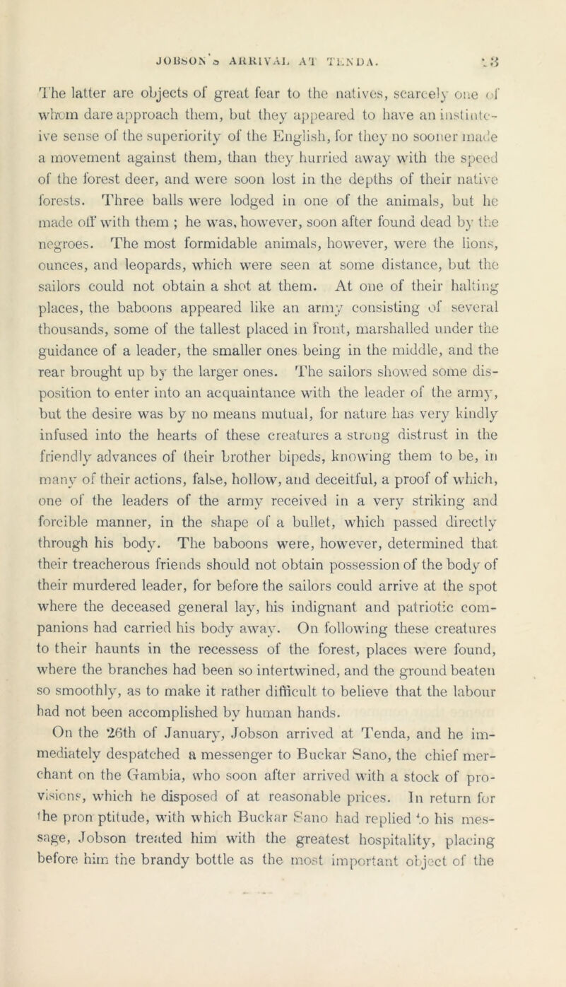 JOBS ON a ARRIVAL AT TEND A. The latter are objects of great fear to the natives, scarcely one of whom dare approach them, but they appeared to have an inslintc- ive sense of the superiority of the English, for they no sooner made a movement against them, than they hurried away with the speed of the forest deer, and were soon lost in the depths of their native forests. Three balls were lodged in one of the animals, but he made oil’ with them ; he was, however, soon after found dead by the negroes. The most formidable animals, however, were the lions, ounces, and leopards, which were seen at some distance, but the sailors could not obtain a shot at them. At one of their halting places, the baboons appeared like an army consisting of several thousands, some of the tallest placed in front, marshalled under the guidance of a leader, the smaller ones being in the middle, and the rear brought up by the larger ones. The sailors showed some dis- position to enter into an acquaintance with the leader of the army, but the desire was by no means mutual, for nature lias very kindly infused into the hearts of these creatures a strung distrust in the friendly advances of their brother bipeds, knowing them to be, in many of their actions, false, hollow, and deceitful, a proof of which, one of the leaders of the army received in a very striking and forcible manner, in the shape of a bullet, which passed directly through his body. The baboons were, however, determined that, their treacherous friends should not obtain possession of the body of their murdered leader, for before the sailors could arrive at the spot where the deceased general lay, his indignant and patriotic com- panions had carried his body away. On following these creatures to their haunts in the recessess of the forest, places were found, where the branches had been so intertwined, and the ground beaten so smoothly, as to make it rather difficult to believe that the labour had not been accomplished by human hands. On the *26th of January, Jobson arrived at Tenda, and he im- mediately despatched a messenger to Buckar Sano, the chief mer- chant on the Gambia, who soon after arrived with a stock of pro- visions, which he disposed of at reasonable prices. In return for ihe pron ptitude, with which Buckar Sano had replied to his mes- sage, Jobson treated him with the greatest hospitality, placing before him the brandy bottle as the most important object of the