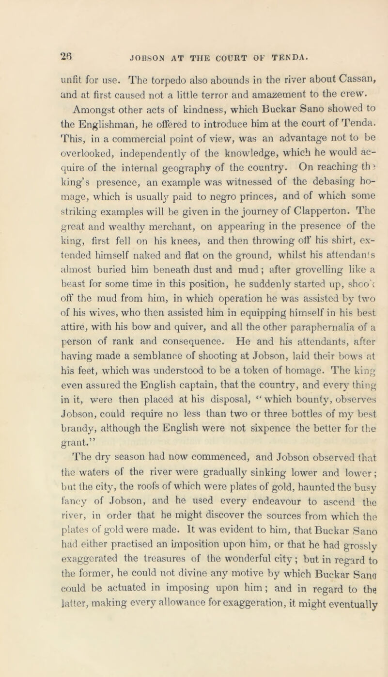 unfit for use. The torpedo also abounds in the river about Cassan, and at first caused not a little terror and amazement to the crew. Amongst other acts of kindness, which Buckar Sano showed to the Englishman, he offered to introduce him at the court of Tenda. This, in a commercial point of view, was an advantage not to be overlooked, independently of the knowledge, which he would ac- quire of the internal geography of the country. On reaching th' king’s presence, an example was witnessed of the debasing ho- mage, which is usually paid to negro princes, and of which some striking examples will be given in the journey of Clapperton. The great and wealthy merchant, on appearing in the presence of the king, first fell on his knees, and then throwing off his shirt, ex- tended himself naked and flat on the ground, whilst his attendants almost buried him beneath dust and mud; after grovelling like a beast for some time in this position, he suddenly started up, shook off the mud from him, in which operation he was assisted by two of his wives, who then assisted him in equipping himself in his best attire, with his bow and quiver, and all the other paraphernalia of a person of rank and consequence. He and his attendants, after having made a semblance of shooting at Jobson, laid their bows at his feet, which was understood to be a token of homage. The king even assured the English captain, that the country, and every thing in it, were then placed at his disposal, “ which bounty, observes Jobson, could require no less than two or three bottles of my best brandy, although the English were not sixpence the better for the grant.” The dry season had now commenced, and Jobson observed that the waters of the river were gradually sinking lower and lower; but the city, the roofs of which were plates of gold, haunted the busy fancy of Jobson, and he used every endeavour to ascend the river, in order that he might discover the sources from which the plates of gold were made. It was evident to him, that Buckar Sano had either practised an imposition upon him, or that he had grossly exaggerated the treasures of the wonderful city; but in regard to the former, he could not divine any motive by which Buckar Sano could be actuated in imposing upon him; and in regard to the latter, making every allowance for exaggeration, it might eventually