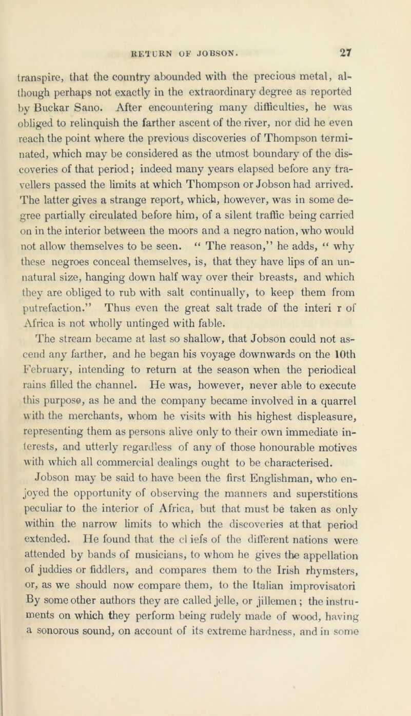 transpire, that the country abounded with the precious metal, al- though perhaps not exactly in the extraordinary degree as reported by Buckar Sano. After encountering many difficulties, he was obliged to relinquish the farther ascent of the river, nor did he even reach the point where the previous discoveries of Thompson termi- nated, which may be considered as the utmost boundary of the dis- coveries of that period; indeed many years elapsed before any tra- vellers passed the limits at which Thompson or Jobsonhad arrived. The latter gives a strange report, which, however, was in some de- gree partially circulated before him, of a silent traffic being carried on in the interior between the moors and a negro nation, who would not allow themselves to be seen. “ The reason,” he adds, “ why these negroes conceal themselves, is, that they have lips of an un- natural size, hanging down half way over their breasts, and which they are obliged to rub with salt continually, to keep them from putrefaction.” Thus even the great salt trade of the interi r of Africa is not wholly untinged with fable. The stream became at last so shallow, that Jobson could not as- cend any farther, and he began his voyage downwards on the 10th February, intending to return at the season when the periodical rains tilled the channel. He was, however, never able to execute this purpose, as he and the company became involved in a quarrel with the merchants, whom he visits with his highest displeasure, representing them as persons alive only to their own immediate in- terests, and utterly regardless of any of those honourable motives with which all commercial dealings ought to be characterised. Jobson may be said to have been the first Englishman, who en- joyed the opportunity of observing the manners and superstitions peculiar to the interior of Africa, but that must be taken as only within the narrow limits to which the discoveries at that period extended. He found that the cl iefs of the different nations were attended by bands of musicians, to whom he gives the appellation of juddies or fiddlers, and compares them to the Irish rhymsters, or, as we should now compare them, to the Italian improvisatori By some other authors they are called jelle, or jillemen ; the instru- ments on which they perform being rudely made of wood, having a sonorous sound, on account of its extreme hardness, and in some