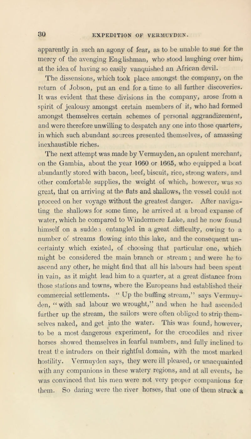 apparently in such an agony of fear, as to be unable to sue for the mercy of the avenging Englishman, who stood laughing over him, at the idea of having so easily vanquished an African devil. The dissensions, which took place amongst the company, on the return of Jobson, put an end for a time to all further discoveries. It was evident that these divisions in the company, arose from a spirit of jealousy amongst certain members of it, who had formed amongst themselves certain schemes of personal aggrandizement, and were therefore unwilling to despatch any one into those quarters, in which such abundant sources presented themselves, of amassing inexhaustible riches. The next attempt was made by Vermuyden, an opulent merchant, on the Gambia, about the year 1660 or 1665, who equipped a boat abundantly stored with bacon, beef, biscuit, rice, strong waters, and other comfortable supplies, the weight of which, however, was so great, that on arriving at the flats and shallows, the vessel could not proceed on her voyage without the greatest danger. After naviga- ting the shallows for some time, he arrived at a broad expanse of water, which he compared to Windermere Lake, and he now found himself on a sudden entangled in a great difficulty, owing to a number of streams flowing into this lake, and the consequent un- certainty which existed, of choosing that particular one, which might be considered the main branch or stream ; and were he to ascend any other, he might find that all his labours had been spent in vain, as it might lead him to a quarter, at a great distance from those stations and towns, where the Europeans had established their commercial settlements. “ Up the buffing stream,” says Vermuy- den, “with sad labour we wrought,” and when he had ascended further up the stream, the sailors were often obliged to strip them- selves naked, and get into the water. This was found, however, to be a most dangerous experiment, for the crocodiles and river horses showed themselves in fearful numbers, and fully inclined to treat tl e intruders on their rightful domain, with the most marked hostility. Vermuyden says, they were ill pleased, or unacquainted with any companions in these watery regions, and at all events, he was convinced that his men were not very proper companions for them. So daring were the river horses, that one of them struck a