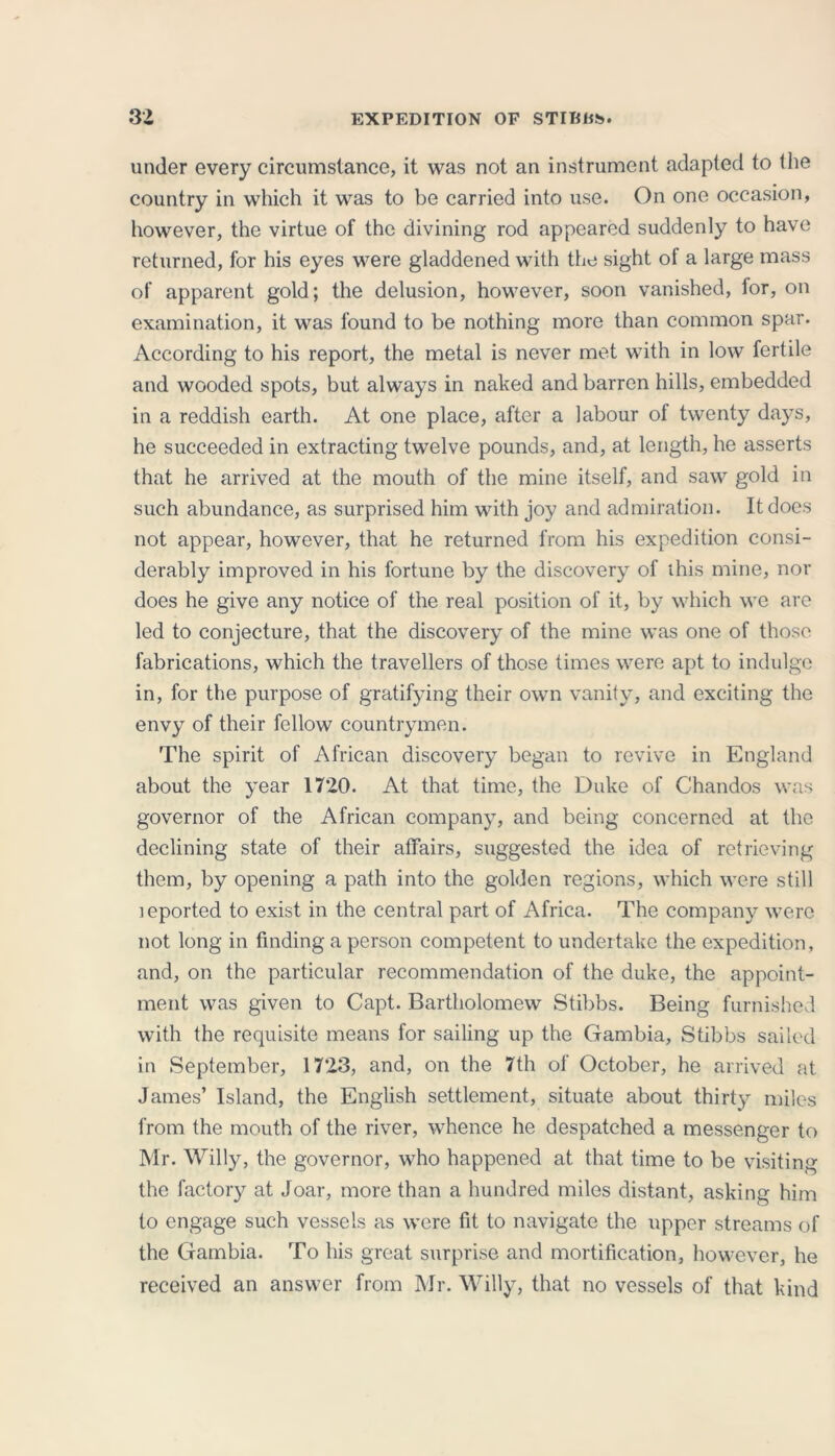 under every circumstance, it was not an instrument adapted to the country in which it was to be carried into use. On one occasion, however, the virtue of the divining rod appeared suddenly to have returned, for his eyes were gladdened with the sight of a large mass of apparent gold; the delusion, however, soon vanished, for, on examination, it was found to be nothing more than common spar. According to his report, the metal is never met with in low fertile and wooded spots, but always in naked and barren hills, embedded in a reddish earth. At one place, after a labour of twenty days, he succeeded in extracting twelve pounds, and, at length, he asserts that he arrived at the mouth of the mine itself, and saw gold in such abundance, as surprised him with joy and admiration. It does not appear, however, that he returned from his expedition consi- derably improved in his fortune by the discovery of this mine, nor does he give any notice of the real position of it, by which we are led to conjecture, that the discovery of the mine was one of those fabrications, which the travellers of those times were apt to indulge in, for the purpose of gratifying their own vanity, and exciting the envy of their fellow countrymen. The spirit of African discovery began to revive in England about the year 1720. At that time, the Duke of Chandos was governor of the African company, and being concerned at the declining state of their affairs, suggested the idea of retrieving them, by opening a path into the golden regions, which were still leported to exist in the central part of Africa. The company were not long in finding a person competent to undertake the expedition, and, on the particular recommendation of the duke, the appoint- ment was given to Capt. Bartholomew Stibbs. Being furnished with the requisite means for sailing up the Gambia, Stibbs sailed in September, 1723, and, on the 7th of October, he arrived at James’ Island, the English settlement, situate about thirty miles from the mouth of the river, whence he despatched a messenger to Mr. Willy, the governor, who happened at that time to be visiting the factory at Joar, more than a hundred miles distant, asking him to engage such vessels as were fit to navigate the upper streams of the Gambia. To his great surprise and mortification, however, he received an answer from Mr. Willy, that no vessels of that kind