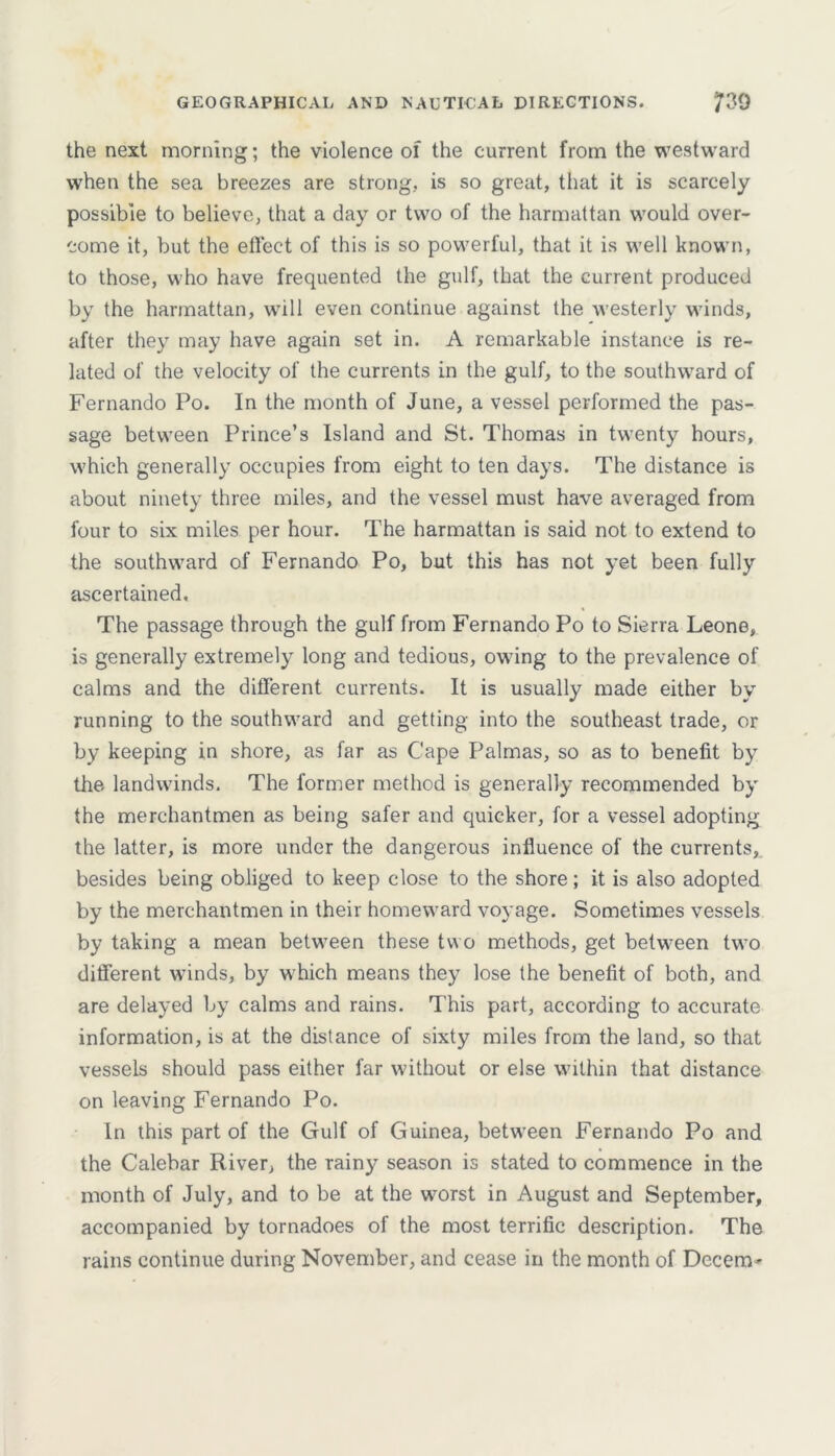 GEOGRAPHICAL AND NAUTICAL DIRECTIONS. 7^0 the next morning; the violence of the current from the westward when the sea breezes are strong, is so great, that it is scarcely possible to believe, that a day or two of the harmattan would over- come it, but the efleet of this is so powerful, that it is well known, to those, who have frequented the gulf, that the current produced by the harmattan, will even continue against the westerly winds, after they may have again set in. A remarkable instance is re- lated of the velocity of the currents in the gulf, to the southward of Fernando Po. In the month of June, a vessel performed the pas- sage between Prince’s Island and St. Thomas in twenty hours, which generally occupies from eight to ten days. The distance is about ninety three miles, and the vessel must have averaged from four to six miles per hour. The harmattan is said not to extend to the southward of Fernando Po, but this has not yet been fully ascertained. The passage through the gulf from Fernando Po to Sierra Leone, is generally extremely long and tedious, owing to the prevalence of calms and the different currents. It is usually made either by running to the southward and getting into the southeast trade, or by keeping in shore, as far as Cape Palmas, so as to benefit by the landwinds. The former method is generally recommended by the merchantmen as being safer and quicker, for a vessel adopting the latter, is more under the dangerous influence of the currents, besides being obliged to keep close to the shore; it is also adopted by the merchantmen in their homeward voyage. Sometimes vessels by taking a mean between these two methods, get between two different winds, by which means they lose the benefit of both, and are delayed by calms and rains. This part, according to accurate information, is at the distance of sixty miles from the land, so that vessels should pass either far without or else within that distance on leaving Fernando Po. In this part of the Gulf of Guinea, between Fernando Po and the Calebar River, the rainy season is stated to commence in the month of July, and to be at the worst in August and September, accompanied by tornadoes of the most terrific description. The rains continue during November, and cease in the month of Decern'