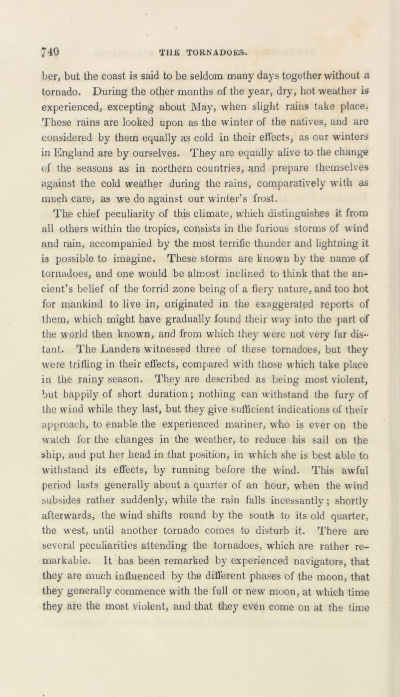 ber, but the coast is said to be seldom many days together without a tornado. During the other months of the year, dry, hot weather is experienced, excepting about May, when slight rains take place* These rains are looked upon as the winter of the natives, and are considered by them equally as cold in their effects, as our winters in England are by ourselves. They are equally alive to the change of the seasons as in northern countries, and prepare themselves against the cold weather during the rains, comparatively with as much care, as we do against our winter’s frost. The chief peculiarity of this climate, which distinguishes it from all others within the tropics, consists in the furious storms of wind and rain, accompanied by the most terrific thunder and lightning it is possible to imagine. These storms are known by the name of tornadoes, and one would be almost inclined to think that the an- cient’s belief of the torrid zone being of a fiery nature, and too hot for mankind to live in, originated in the exaggerated reports of them, which might have gradually found their way into the part of the world then known, and from which they were not very far dis- tant. The Landers witnessed three of these tornadoes, but they were trifling in their effects, compared with those which take place in the rainy season. They are described as being most violent, but happily of short duration; nothing can withstand the fury of the wind while they last, but they give sufficient indications of their approach, to enable the experienced mariner, who is ever on the watch for the changes in the weather, to reduce his sail on the ship, and put her head in that position, in which she is best able to withstand its effects, by running before the wind. This awful period lasts generally about a quarter of an hour, when the wind subsides rather suddenly, while the rain falls incessantly; shortly afterwards, the wind shifts round by the south to its old quarter, the west, until another tornado comes to disturb it. There are several peculiarities attending the tornadoes, which are rather re- markable. It has been remarked by experienced navigators, that they are much influenced by the different phases of the moon, that they generally commence with the full or new moon, at which time they are the most violent, and that they even come on at the lime