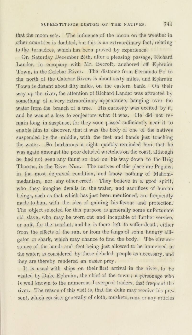 SUPERSTITIOUS CUSTOM OF THE NATIVES. 7dl that the moon sets. The influence of the moon on the weather in other countries is doubted, but this is an extraordinary fact, relating to the tornadoes, which has been proved by experience. On Saturday December 2oth, after a pleasing passage, Richard Lander, in company with Mr. Becroft, anchored olf‘ Ephraim Town, in the Calebar River. The distance from Fernando Po to the north of the Calebar River, is about sixty miles, and Ephraim Town is distant about fifty miles, on the eastern bank. On their way up the river, the attention of Richard Lander was attracted by something of a very extraordinary appearance, hanging over the water from the branch of a tree. His curiosity was excited by it, and he was at a loss to conjecture what it was. He did not re- main long in suspense, for they soon passed sufficiently near it to enable him to discover, that it was the body of one of the natives suspended by the middle, with the feet and hands just touching the water. So barbarous a sight quickly reminded him, that he was again amongst the poor deluded wretches on the coast, although he had not seen any thing so bad on his way down to the Brig Thomas, in the River Nun. The natives of this place are Pagans, in the most depraved condition, and know nothing of Mahom- medanism, nor any other creed. They believe in a good spirit, who they imagine dwells in the water, and sacrifices of human beings, such as that which has just been mentioned, are frequently made to him, with the idea of gaining his favour and protection. The object selected for this purpose is generally some unfortunate old slave, who may be worn out and incapable of further service, or unfit for the market, and he is there left to suffer death, either from the effects of the sun, or from the fangs of some hungry alli- gator or shark, which may chance to find the body. The circum- stance of the hands and feet being just allowed to be immersed in the water, is considered by these deluded people as necessary, and they are thereby rendered an easier prey. It is usual with ships on their first arrival in the river, to be visited by Duke Ephraim, the chief of the town ; a personage who is well known to the numerous Liverpool traders, that frequent the river. The reason of this visit is, that the duke may receive his pre- sent, which consists generally of cloth, muskets, rum, or any articles