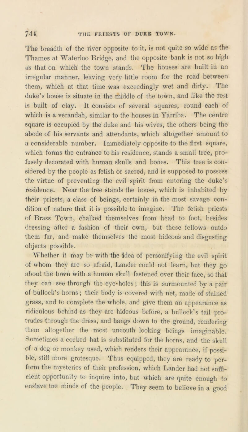 The breadth of the river opposite to it, is not quite so wide as the Thames at Waterloo Bridge, and the opposite bank is not so high as that on which the town stands. The houses are built in an irregular manner, leaving very little room for the road between them, which at that time was exceedingly wet and dirty. The duke’s house is situate in the middle of the town, and like the rest is built of clay. It consists of several squares, round each of which is a verandah, similar to the houses in Yarriba. The centre square is occupied by the duke and his wives, the others being the abode of his servants and attendants, which altogether amount to a considerable number. Immediately opposite to the first square, which forms the entrance to his residence, stands a small tree, pro- fusely decorated with human skulls and bones. This tree is con- sidered by the people as fetish or sacred, and is supposed to possess the virtue of preventing the evil spirit from entering the duke’s residence. Near the tree stands the house, which is inhabited by their priests, a class of beings, certainly in the most savage con- dition of nature that it is possible to imagine. The fetish priests of Brass Town, chalked themselves from head to foot, besides dressing after a fashion of their own, but these fellows outdo them far, and make themselves the most hideous and disgusting objects possible. Whether it may be with the idea of personifying the evil spirit of whom they are so afraid, Lander could not learn, but they go about the town with a human skull fastened over their face, so that they can see through the eye-holes; this is surmounted by a pair of bullock’s horns; their body is covered with net, made of stained grass, and to complete the whole, and give them an appearance as ridiculous behind as they are hideous before, a bullock’s tail pro- trudes through the dress, and hangs down to the ground, rendering them altogether the most uncouth looking beings imaginable. Sometimes a cocked hat is substituted for the horns, and the skull of a dog or monkey used, which renders their appearance, if possi- ble, still more grotesque. Thus equipped, they are ready to per- form the mysteries of their profession, which Lander had not suffi- cient opportunity to inquire into, but which are quite enough to enslave tne minds of the people. They seem to believe in a good
