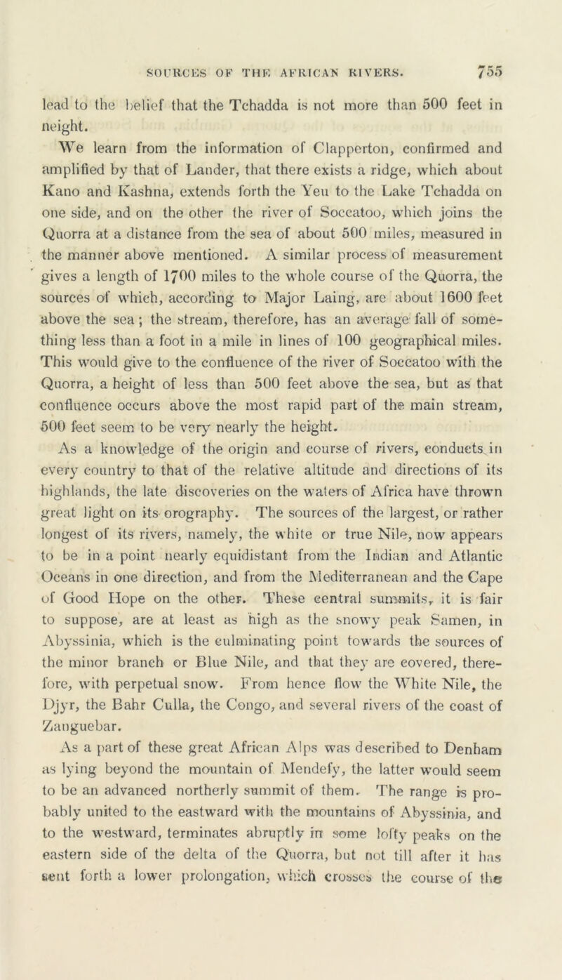 SOURCES OF THE AFRICAN RIVERS. /55 lead to the belief that the Tchadda is not more than 500 feet in neight. We learn from the information of Clapperton, confirmed and amplified by that of Lander, that there exists a ridge, which about Kano and Kashna, extends forth the Yen to the Lake Tchadda on one side, and on the other the river of Soccatoo, which joins the Quorra at a distance from the sea of about 500 miles, measured in the manner above mentioned. A similar process of measurement gives a length of 1J00 miles to the whole course of the Quorra, the sources of which, according to Major Laing, are about 1600 feet above the sea; the stream, therefore, has an average fall of some- thing less than a foot in a mile in lines of 100 geographical miles. This would give to the confluence of the river of Soccatoo with the Quorra, a height of less than 500 feet above the sea, but as that confluence occurs above the most rapid part of the main stream, 500 feet seem to be very nearly the height. As a knowledge of the origin and course of rivers, conducts, in every country to that of the relative altitude and directions of its highlands, the late discoveries on the waters of Africa have thrown great light on its orography. The sources of the largest, or rather longest of its rivers, namely, the white or true Nile, now appears to be in a point nearly equidistant from the Indian and Atlantic Oceans in one direction, and from the Mediterranean and the Cape of Good Hope on the other. These central summits, it is fair to suppose, are at least as high as the snowy peak Samen, in Abyssinia, which is the culminating point towards the sources of the minor branch or Blue Nile, and that they are covered, there- fore, with perpetual snow. From hence flow the White Nile, the Djyr, the Bahr Culla, the Congo, and several rivers of the coast of Zanguebar. As a part of these great African Alps was described to Denham as lying beyond the mountain of Mendefy, the latter would seem to be an advanced northerly summit of them. The range is pro- bably united to the eastward with the mountains of Abyssinia, and to the westward, terminates abruptly in some lofty peaks on the eastern side of the delta of the Quorra, but not till after it has sent forth a lower prolongation, which crosses the course of the