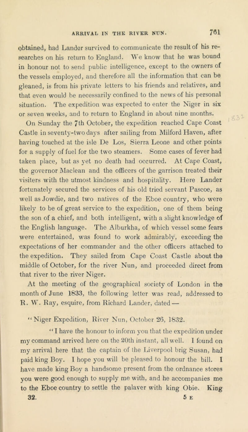 obtained, had Lander survived to communicate the result of his re- searches on his return to England. We know that he was bound in honour not to send public intelligence, except to the owners of the vessels employed, and therefore all the information that can be gleaned, is from his private letters to his friends and relatives, and that even would be necessarily confined to the news of his personal situation. The expedition was expected to enter the Niger in six or seven weeks, and to return to England in about nine months. On Sunday the 7th October, the expedition reached Cape Coast Castle in seventy-two days after sailing from Milford Haven, after having touched at the isle De Los, Sierra Leone and other points for a supply of fuel for the two steamers. Some cases of fever had taken place, but as yet no death had occurred. At Cape Coast, the governor Maclean and the officers of the garrison treated their visiters with the utmost kindness and hospitality. Here Lander fortunately secured the services of his old tried servant Pascoe, as well as Jowdie, and two natives of the Eboe country, who were likely to be of great service to the expedition, one of them being the son of a chief, and both intelligent, with a slight knowledge of the English language. The Alburkha, of which vessel some fears were entertained, was found to work admirably, exceeding the expectations of her commander and the other officers attached to the expedition. They sailed from Cape Coast Castle about the middle of October, for the river Nun, and proceeded direct from that river to the river Niger. At the meeting of the geographical society of London in the month of June 1833, the following letter was read, addressed to R. W. Ray, esquire, from Richard Lander, dated — “Niger Expedition, River Nun, October 26, 1832. “I have the honour to inform you that the expedition under my command arrived here on the 20th instant, all well. 1 found on my arrival here that the captain of the Liverpool brig Susan, had paid king Boy. I hope you will be pleased to honour the bill. I have made king Boy a handsome present from the ordnance stores you were good enough to supply me with, and he accompanies me to the Eboe country to settle the palaver with king Obie. King 32. 5 e