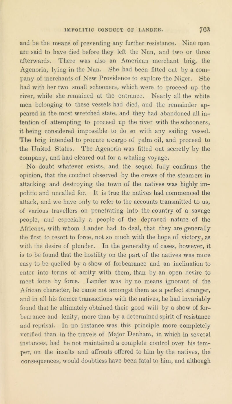 IMPOLITIC CONDUCT OF LANDER. and be the means of presenting any further resistance. Nine men are said to have died before they left the Nun, and two or three afterwards. There was also an American merchant brig, the Agenoria, lying in the Nun. She had been fitted out by a com- pany of merchants of New Providence to explore the Niger. She had with her two small schooners, which were to proceed up the river, while she remained at the entrance. Nearly all the white men belonging to these vessels had died, and the remainder ap- peared in the most wretched state, and they had abandoned all in- tention of attempting to proceed up the river with the schooners, it being considered impossible to do so with any sailing vessel. The brig intended to procure a cargo of palm oil, and proceed to the Uni»ted States. The Agenoria was fitted out secretly by the company, and had cleared out for a whaling voyage. No doubt whatever exists, and the sequel fully confirms the opinion, that the conduct observed by the crews of the steamers in attacking and destroying the town of the natives was highly im- politic and uncalled for. It is true the natives had commenced the attack, and we have only to refer to the accounts transmitted to us, of various travellers on penetrating into the country of a savage people, and especially a people of the depraved nature of the Africans, with whom Lander had to deal, that they are generally the first to resort to force, not so much with the hope of victory, as with the desire of plunder. In the generality of cases, however, it is to be found that the hostility on the part of the natives was more easy to be quelled by a show of forbearance and an inclination to enter into terms of amity with them, than by an open desire to meet force by force. Lander was by no means ignorant of the African character, he came not amongst them as a perfect stranger, and in all his former transactions with the natives, he had invariably found that he ultimately obtained their good will by a show of for- bearance and lenity, more than by a determined spirit of resistance and reprisal. In no instance was this principle more completely verified than in the travels of Major Denham, in which in several instances, had he not maintained a complete control over his tem- per, on the insults and affronts offered to him by the natives, the consequences, would doubtless have been fatal to him, and although