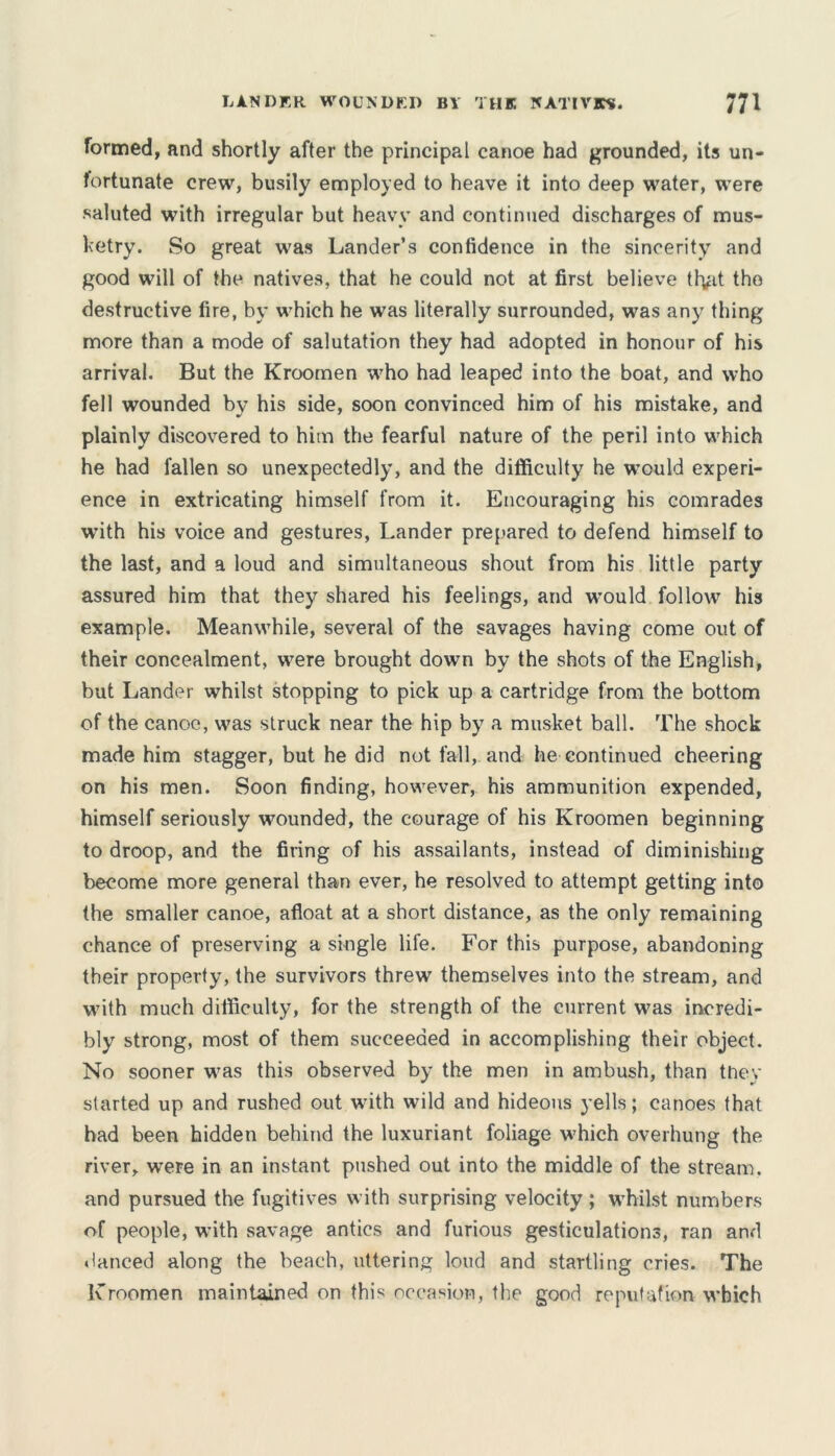 LANDER WOUNDED BY THE NATIVES. formed, and shortly after the principal canoe had grounded, its un- fortunate crew, busily employed to heave it into deep water, were saluted with irregular but heavy and continued discharges of mus- ketry. So great was Lander’s confidence in the sincerity and good will of the natives, that he could not at first believe tfytt the destructive fire, by which he was literally surrounded, was any thing more than a mode of salutation they had adopted in honour of his arrival. But the Kroomen who had leaped into the boat, and who fell wounded by his side, soon convinced him of his mistake, and plainly discovered to him the fearful nature of the peril into which he had fallen so unexpectedly, and the difficulty he would experi- ence in extricating himself from it. Encouraging his comrades with his voice and gestures, Lander prepared to defend himself to the last, and a loud and simultaneous shout from his little party assured him that they shared his feelings, and would follow his example. Meanwhile, several of the savages having come out of their concealment, were brought down by the shots of the English, but Lander whilst stopping to pick up a cartridge from the bottom of the canoe, was struck near the hip by a musket ball. The shock made him stagger, but he did not fall, and he continued cheering on his men. Soon finding, however, his ammunition expended, himself seriously wounded, the courage of his Kroomen beginning to droop, and the firing of his assailants, instead of diminishing become more general than ever, he resolved to attempt getting into the smaller canoe, afloat at a short distance, as the only remaining chance of preserving a single life. For this purpose, abandoning their property, the survivors threw themselves into the stream, and with much difficulty, for the strength of the current was incredi- bly strong, most of them succeeded in accomplishing their object. No sooner was this observed by the men in ambush, than they started up and rushed out with wild and hideous yells; canoes that had been hidden behind the luxuriant foliage which overhung the river, were in an instant pushed out into the middle of the stream, and pursued the fugitives with surprising velocity ; whilst numbers of people, with savage antics and furious gesticulations, ran and danced along the beach, uttering loud and startling cries. The Kroomen maintained on this occasion, the good reputation which