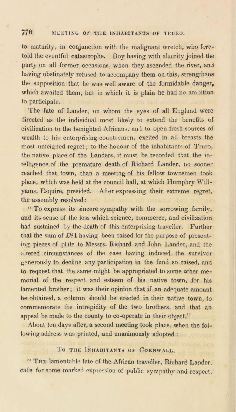 to maturity, in conjunction with the malignant wretch, who fore- told the eventful catastrophe. Boy having with alacrity joined the party on all former occasions, when they ascended the river, and having obstinately refused to accompany them on this, strengthens the supposition that he was well aware of the formidable danger, which awaited them, but in which it is plain he had no ambition to participate. The fate of Lander, on whom the eyes of all England were directed as the individual most likely to extend the benefits of civilization to the benighted Africans, and to open fresh sources of wealth to his enterprising countrymen, excited in all breasts the most unfeigned regret; to the honour of the inhabitants of Truro, the native place of the Landers, it must be recorded that the in- telligence of the premature death of Richard Lander, no sooner reached that town, than a meeting of his fellow townsmen took place, which was held at the council hall, at which Humphry Will- yams, Esquire, presided. After expressing their extreme regret, the assembly resolved: “ To express its sincere sympathy with the sorrowing family, and its sense of the loss which science, commerce, and civilization had sustained by the death of this enterprising traveller. Further that the sum of £84 having been raised for the purpose of present- ing pieces of plate to Messrs. Richard and John Lander, and the altered circumstances of the case having induced the survivor generously to decline any participation in the fund so raised, and to request that the same might be appropriated to some other me- morial of the respect and esteem of his native town, for his lamented brother; it was their opinion that if an adequate amount be obtained, a column should be erected in their native town, to commemorate the intrepidity of the two brothers, and that an appeal be made to the county to co-operate in their object.” About ten days after, a second meeting took place, when the fol- lowing address was printed, and unanimously adopted : To the Inhabitants ok Cornwall. “ The lamentable fate of the African traveller, Richard Lander, calls for some marked expression of public sympathy and respect,