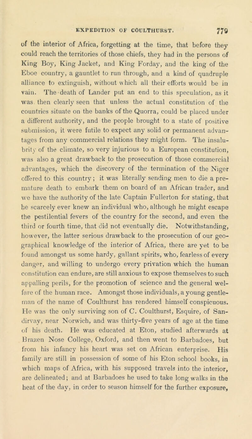 of the interior of Africa, forgetting at the time, that before they could reach the territories of those chiefs, they had in the persons of King Boy, King Jacket, and King Forday, and the king of the Eboe country, a gauntlet to run through, and a kind of quadruple alliance to extinguish, without which all their efforts would be in vain. The death of Lander put an end to this speculation, as it was, then clearly seen that unless the actual constitution of the countries situate on the banks of the Quorra, could be placed under a different authority, and the people brought to a state of positive submission, it were futile to expect any solid or permanent advan- tages from any commercial relations they might form. The insalu- brity of the climate, so very injurious to a European constitution, was also a great drawback to the prosecution of those commercial advantages, which the discovery of the termination of the Niger offered to this country; it was literally sending men to die a pre- mature death to embark them on board of an African trader, and we have the authority of the late Captain Fullerton for stating, that he scarcely ever knew an individual who, although he might escape the pestilential fevers of the country for the second, and even the third or fourth time, that did not eventually die. Notwithstanding, however, the latter serious drawback to the prosecution of our geo- graphical knowledge of the interior of Africa, there are yet to be found amongst us some hardy, gallant spirits, who, fearless of every danger, and willing to undergo every privation which the human constitution can endure, are still anxious to expose themselves to such appalling perils, for the promotion of science and the general wel- fare of the human race. Amongst those individuals, a young gentle- man of the name of Coulthurst has rendered himself conspicuous. Fie was the only surviving son of C. Coulthurst, Esquire, of San- dirvay, near Norwich, and was thirty-five years of age at the time of his death. Fie was educated at Eton, studied afterwards at Brazen Nose College, Oxford, and then went to Barbadoes, but from his infancy his heart was set on African enterprise. His family are still in possession of some of his Eton school books, in which maps of Africa, with his supposed travels into the interior, are delineated; and at Barbadoes he used to take long walks in the heat of the day, in order to season himself for the further exposure,