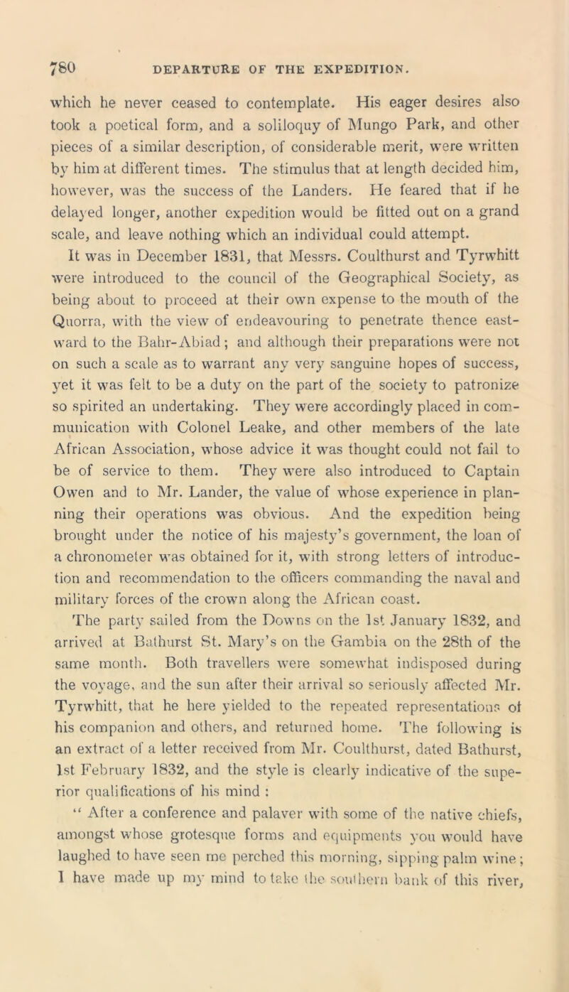 which he never ceased to contemplate. His eager desires also took a poetical form, and a soliloquy of Mungo Park, and other pieces of a similar description, of considerable merit, were written by him at different times. The stimulus that at length decided him, however, was the success of the Landers. He feared that if he delayed longer, another expedition would be fitted out on a grand scale, and leave nothing which an individual could attempt. It was in December 1831, that Messrs. Coulthurst and Tyrwhitt were introduced to the council of the Geographical Society, as being about to proceed at their own expense to the mouth of the Quorra, with the view of endeavouring to penetrate thence east- ward to the Bahr-Abiad; and although their preparations were not on such a scale as to warrant any very sanguine hopes of success, 3ret it was felt to be a duty on the part of the society to patronize so spirited an undertaking. They were accordingly placed in com- munication with Colonel Leake, and other members of the late African Association, whose advice it was thought could not fail to be of service to them. They were also introduced to Captain Owen and to Mr. Lander, the value of whose experience in plan- ning their operations was obvious. And the expedition being brought under the notice of his majesty’s government, the loan of a chronometer was obtained for it, with strong letters of introduc- tion and recommendation to the officers commanding the naval and military forces of the crown along the African coast. The party sailed from the Downs on the 1st January 1832, and arrived at Bathurst St. Mary’s on the Gambia on the 28th of the same month. Both travellers were somewhat indisposed during the voyage, and the sun after their arrival so seriously affected Mr. Tyrwhitt, that he here yielded to the repeated representations ot his companion and others, and returned home. The following is an extract of a letter received from Mr. Coulthurst, dated Bathurst, 1st February 1832, and the style is clearly indicative of the supe- rior qualifications of his mind : “ After a conference and palaver with some of the native chiefs, amongst whose grotesque forms and equipments you would have laughed to have seen me perched this morning, sipping palm wine; 1 have made up my mind to take the southern bank of this river,