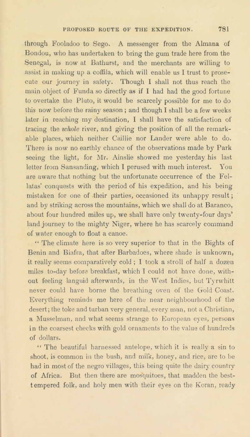 through Fooladoo to Sego. A messenger from the Almana of Bondou, who has undertaken to bring the gum trade here from the Senegal, is now at Bathurst, and the merchants are willing to assist in making up a coffila, which will enable us I trust to prose- cute our journey in safety. Though I shall not thus reach the main object of Funda so directly as if I had had the good fortune to overtake the Pluto, it would be scarcely possible for me to do this now before the rainy season ; and though I shall be a few weeks later in reaching my destination, I shall have the satisfaction of tracing the ivhole river, and giving the position of all the remark- able places, which neither Caillie nor Lander were able to do. There is now no earthly chance of the observations made by Park seeing the light, for Mr. Ainslie showed me yesterday his last letter from Sansanding, which I perused with much interest. You are aware that nothing but the unfortunate occurrence of the Fel- latas’ conquests with the period of his expedition, and his being mistaken for one of -their parties, occasioned its unhappy result; and by striking across the mountains, which we shall do at Baranco, about four hundred miles up, we shall have only twenty-four days’ land journey to the mighty Niger, where he has scarcely command of water enough to float a canoe. “ The climate here is so very superior to that in the Bights of Benin and Biafra, that after Barbadoes, where shade is unknown, it really seems comparatively cold ; I took a stroll of half a dozen miles to-day before breakfast, which I could not have done, with- out feeling languid afterwards, in the West Indies, but Tyrwhitt never could have borne the breathing oven of the Gold Coast. Everything reminds me here of the near neighbourhood of the desert; the toke and turban very general, every man, not a Christian, a Musselman, and what seems strange to European eyes, persons in the coarsest checks with gold ornaments to the value of hundreds of dollars. “ The beautiful harnes-sed antelope, which it is really a sin to shoot, is common in the bush, and milk, honey, and rice, are to be had in most of the negro villages, this being quite the dairy country of Africa. But then there are mosquitoes, that madden the best- tempered folk, and holy men with their eyes on the Koran, ready