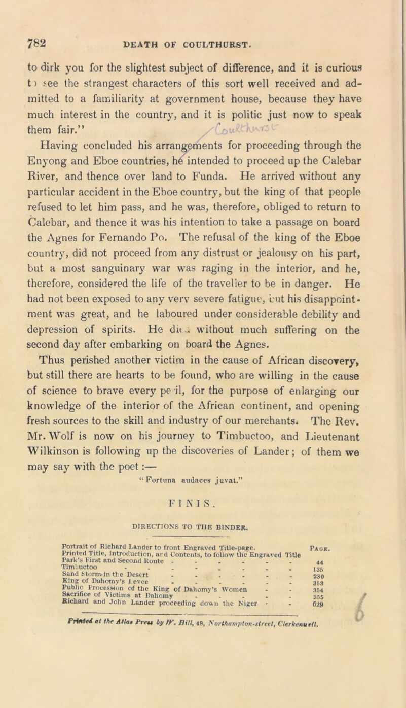 to dirk you for the slightest subject of difference, and it is curious t) see the strangest characters of this sort well received and ad- mitted to a familiarity at government house, because they have much interest in the country, and it is politic just now to speak •» them fair. / ou ; 1 Having concluded his arrangements for proceeding through the Enyong and Eboe countries, he intended to proceed up the Calebar River, and thence over land to Funda. He arrived without any particular accident in the Eboe country, but the king of that people refused to let him pass, and he was, therefore, obliged to return to Calebar, and thence it was his intention to take a passage on board the Agnes for Fernando Po. The refusal of the king of the Eboe country, did not proceed from any distrust or jealousy on his part, but a most sanguinary war was raging in the interior, and he, therefore, considered the life of the traveller to be in danger. He had not been exposed to any verv severe fatigue, but his disappoint- ment was great, and he laboured under considerable debility and depression of spirits. He du .. without much suffering on the second day after embarking on board the Agnes. Thus perished another victim in the cause of African discovery, but still there are hearts to be found, who are willing in the cause of science to brave every pe il, for the purpose of enlarging our knowledge of the interior of the African continent, and opening fresh sources to the skill and industry of our merchants* The Rev. Mr. Wolf is now on his journey to Timbuctoo, and Lieutenant Wilkinson is following up the discoveries of Lander; of them we may say with the poet:— “Fortuna audaces juvat.” FINIS. DIRECTIONS TO THE BINDER, Portrait of Richard Lander to front Engraved Title-page. Printed Title, Introduction, ard Contents, to follow the Engraved Title Park’s First and Second Route Timbuctoo Sand Storm.in the Desert . - . King of Dahomy’s Levee ...... Public Procession of the King of Dahomy’s Women Sacrifice of Victims at Dahomy - Richard and John Lander proceeding down the Niger Paob, 44 135 230 353 354 355 629 / Printed at the Atla* Press by TV. JJi/1, 48, Northampton-street, Clerkonuett.
