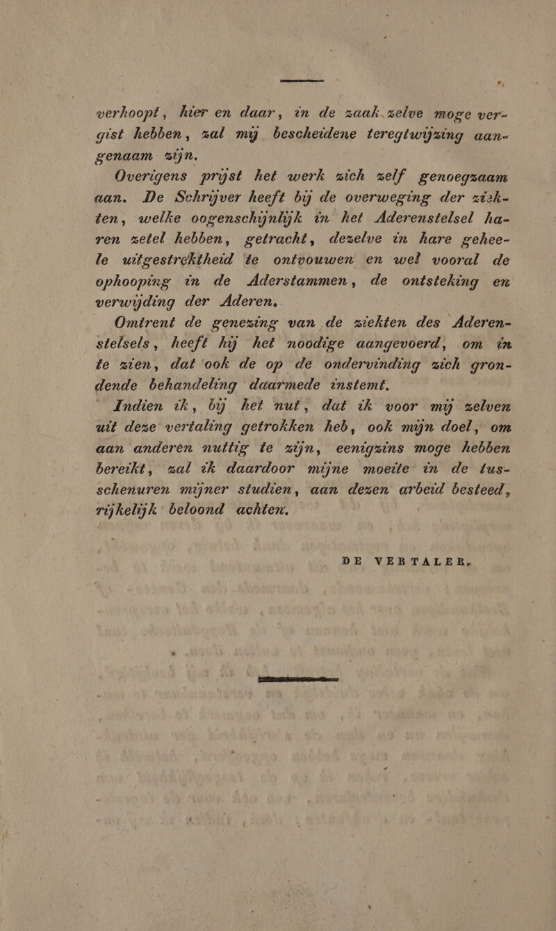 hd . verhoopt, hier en daar, in de zaak zelve moge ver- gist hebben, zal my bescheidene beregt rijmen aans genaam zijn. Overigens prijst het werk zich zelf genoegzaam aan. De Schryver heeft bij de overweging der ziek- ten, welke oogenschynlyk in het Aderenstelsel ha- ren zetel hebben, getracht, dezelve in hare gehee- le uitgestrektheid te ontvouwen en wel vooral de ophooping in de Aderstammen, de ontsteking en verwijding der Aderen, | Omtrent de genezing van de Haken des Aderen- stelsels, heeft hij het noodige aangevoerd, om in fe zien, dat ‘ook de op de ondervinding zich gron- dende behandeling daarmede instemt, Indien ik, by het nut, dat ik voor mij zelven uit deze vertaling getrokken heb, ook mijn doel, om aan anderen nuttig te zijn, eenigzins moge hebben bereikt, zal ik daardoor mijne moeite in de tus- schenuren mijner studien, aan dezen arbeid besteed, rijkelijk” beloond achten. DE VERTALER,