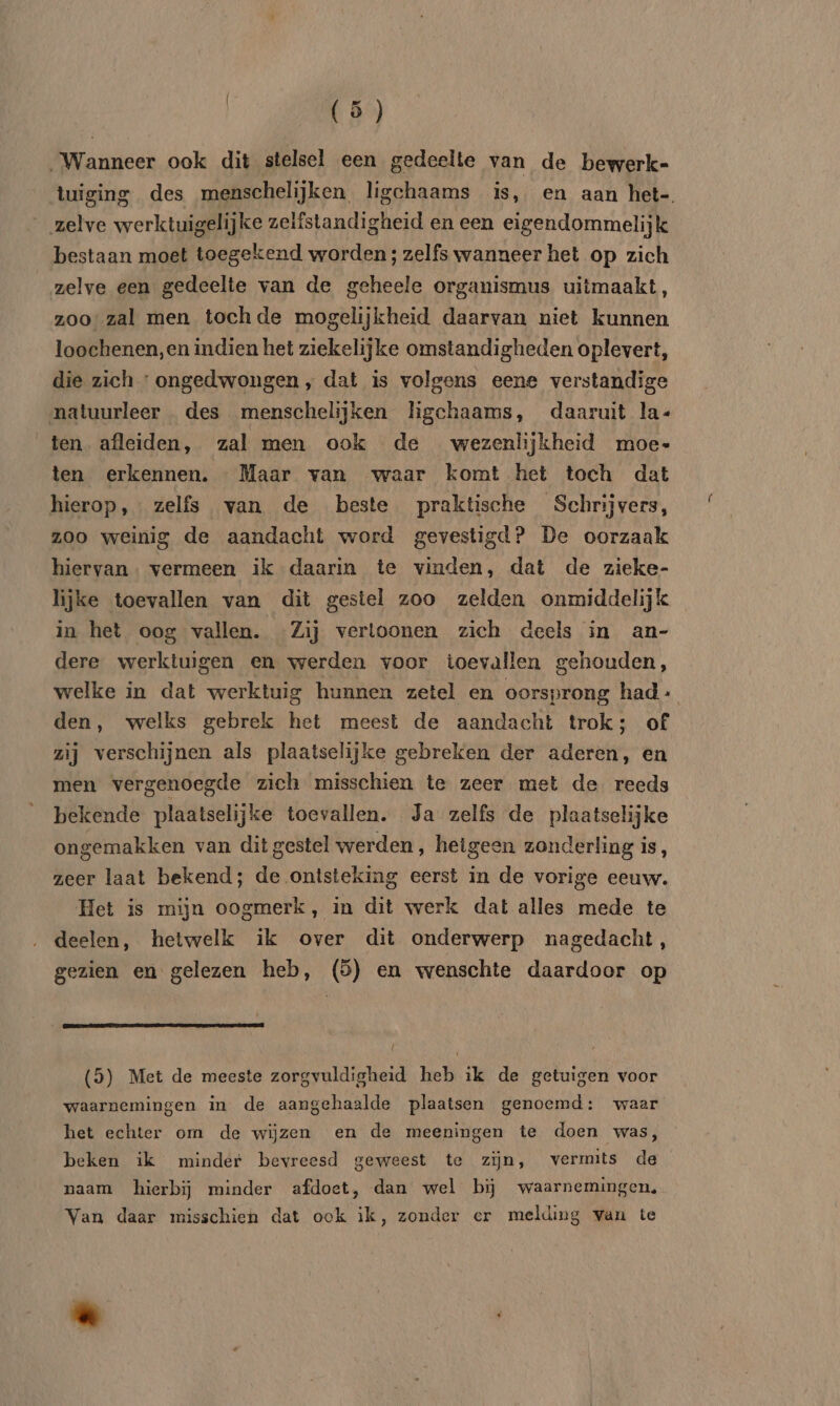Binden ook dit stelsel een gedeelte van de bewerk- tuiging des menschelijken ligchaams is, en aan het-. zelve werktuigelijke zelistandigheid en een eigendommelijk bestaan moet toegekend worden; zelfs wanneer het op zich zelve een gedeelte van de geheele organismus uitmaakt, zoo’ zal men tochde mogelijkheid daarvan niet kunnen loochenen,en indien het ziekelijke omstandigheden oplevert, die zich ' ongedwongen, dat is volgens eene verstandige natuurleer des menschelijken ligchaams, daaruit la- ten afleiden, zal men ook de wezenlijkheid moe ten erkennen. Maar van waar komt het toch dat hierop, zelfs van de beste praktische Schrijvers, zoo weinig de aandacht word gevestigd? De oorzaak hiervan. vermeen ik daarin te vinden, dat de zieke- lijke toevallen van dit gestel zoo zelden onmiddelijk in het oog vallen. Zij vertoonen zich deels in an- dere werktuigen en werden voor toevallen gehouden, welke in dat werktuig hunnen zetel en oorsprong had den, welks gebrek het meest de aandacht trok; of zij verschijnen als plaatselijke gebreken der aderen, en men vergenoegde zich misschien te zeer met de reeds bekende plaatselijke toevallen. Ja zelfs de plaatselijke ongemakken van dit gestel werden, hetgeen zonderling is, zeer laat bekend; de ontsteking eerst in de vorige eeuw. Het is mijn oogmerk, in dit werk dat alles mede te deelen, hetwelk ik over dit onderwerp nagedacht, gezien en gelezen heb, (5) en wenschte daardoor op (5) Met de meeste zorgvuldigheid heb ik de getuigen voor waarnemingen in de aangehaalde plaatsen genoemd: waar het echter om de wijzen en de meeningen te doen was, beken ik minder bevreesd geweest te zijn, vermits de naam hierbij minder afdoet, dan wel bij waarnemingen, Van daar misschien dat ook ik, zonder er melding van te