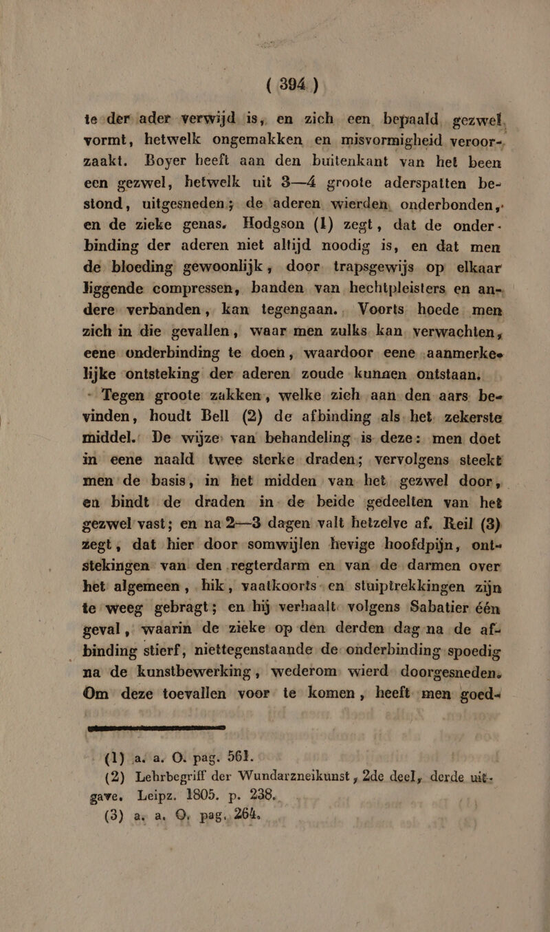 teder ader verwijd is, en zich een bepaald. gezwel, vormt, hetwelk ongemakken en misvormigheid veroor-. zaakt. Boyer heeft aan den buitenkant van het been een gezwel, hetwelk uit 3—4 groote aderspatten be- stond, uitgesneden; de aderen. wierden, onderbonden „ en de zieke genas. Hodgson (l) zegt, dat de onder- binding der aderen niet altijd noodig is, en dat men de bloeding gewoonlijk , door. trapsgewijs op elkaar hggende compressen, banden. van hechtpleisters en an-. dere: verbanden, kan tegengaan., Voorts hoede men zich in die gevallen, waar men zulks. kan. verwachten, eene onderbinding te doen, waardoor eene „aanmerkee lijke ontsteking der aderen zoude kunaen ontstaan, - Tegen groote zakken, welke zieh aan den aars be- vinden, houdt Bell (2) de afbinding als: het: zekerste middel.” De wijze: van behandeling is deze: men doet in eene naald twee sterke draden; vervolgens. steekt men de basis, in het midden van. het gezwel door, en bindt de draden in- de beide ‘gedeelten van het gezwel vast; en na 23 dagen valt hetzelve af. Reil (3) zegt, dat hier door somwijlen hevige hoofdpijn, ont- stekingen van: den regterdarm en van de darmen over het: algemeen , hik, vaatkoorts-en stuiptrekkingen zijn te weeg gebragt; en hij verhaalt. volgens Sabatier één geval ,„ waarin de zieke op den derden dag na de af- binding stierf, niettegenstaande de. onderbinding spoedig _na de kunstbewerking , wederom. wierd doorgesneden: Om deze toevallen voor te komen, heeft men goed- CEE APEL (1) a. a. O. pag. 568. (2) Lehrbegriff der Wundarzneikunst , 2de deel, derde uit- gave. Leipz. 1805. p. 238. (3) ax a. ©, pag. 264,