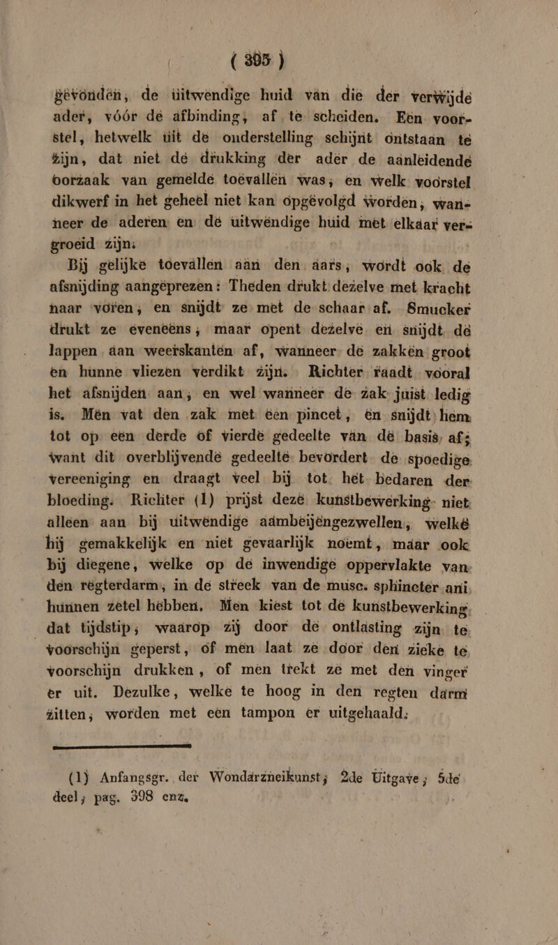( 305 ) &evönden, de üitwendige huid van die der verwijde ader, vóór de afbinding, af te scheiden. Een voor- stel, hetwelk uit de onderstelling schijnt ontstaan te ijn, dat niet de drukking der ader de aänleidende Oorzaak van gemelde toevallen was; en welk voorstel dikwerf in het geheel niet kan opgêvolgd worden; wan- neer de aderen: en: de uitwendige huid met elkaar vers groeid zijn: | Bij gelijke toevallen aän den. aars, wordt ook de afsnijding aangeprezen : Theden drukt: dezelve met kracht naar voren; en snijdt ze met de schaar af. Smucker drukt ze eveneëns; maar opent dezelve ei snijdt dd lappen. dan weetskanten. af, warineer- de zakken groot en hunne vliezen verdikt zijn. Richter raadt vooral het afsnijden. aan; en wel wanneer de zak: juist. ledig is. Men vat den zak met een pincet, én snijdt hem: tot op een derde of vierde gedeelte van d& basis, af; want dit overblijvende gedeelte bevordert de spoedige. vereeniging en draagt veel bij tot. het bedaren der bloeding. Ricliter (1) prijst deze: kunstbewerking- niet alleen aan bij uitwendige admbeijengezwellen,, welkë hij gemakkelijk en niet gevaarlijk noemt, mäar ook bij diegene, welke op de inwendige oppervlakte van- den regterdarm; in de streek van de muse. sphineter ani hunnen zetel hebben, Men kiest tot de kunstbewerking dat tijdstip; waarop zij door de ontlasting zijn. te “voorschijn geperst, of men laat z& door den zieke te voorschijn drukken , of men trekt ze met den vinger er uit. Dezulke, welke te hoog in den regten darm gilten; worden met een tampon er uitgehaald; (1) Anfangsgr. der Wondarzneikunst; 2de Uitgave; 5de deel; pag. 398 enz,