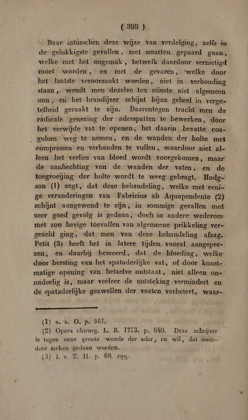 (395 ) Daar intüsschen deze wijze van verdelging, zelfs ix de gelukkigste gevallen, met smarten. gepaard gaan, welke met het ongemak , hetwelk daardoor vernietigd moet worden, en met de gevaren, ‘welke door het laatste veroorzaakt worden, niet in „verhouding staan wendt men dezelve ten minste niet algemeen . aan, eu het brandijzer schijnt bijna geheel in verge- telheid geraakt te zijn. Daarentegen tracht men de radicale genezing der aderspatten te bewerken, door het verwijde vat te openen, het daarin bevatte coa- . gulum weg te nemen, en de wanden der holte met compressen en verbanden te vullen, waardoor niet al- leen het verlies van bloed wordt voorgekomen, -maar de aanhechting van de wanden der vaten, en de. toegroeijing der holte wordt te weeg. gebragt. Hodg- son (l) zegt, dat deze behandeling, welke met eeni- ge veranderingen van Fabricius ab Aquapendente (2) schijnt aangewend te zijn, in sommige gevallen met zeer goed gevolg is gedaan, doch in andere wederom met zoo hevige toevallen van algemeene prikkeling ver- gezeld ging, dat men van deze behandeling afzag. Petit (3) heeft het in latere tijden vooral aangepre- zen, en daarbij beweerd, dat de bloeding, welke door bersting van het spataderlijke vat, of door kunst- matige opening van hetzelve ontstaat, niet alleen on- nadeelig is, maar veeleer de ontsteking vermindert en de spataderlijke gezwellen der voeten, verbetert, waar- EEE 2 (1) a. a. O. p. 56E, (2) nr chirurg. L. B. 1723. p. 640. Deze schrikt is tegen eene groote wonde der ader, cn wil, dat meer- dere steken gedaan worden. (3). 1. 6. 2 Min. BO. kan,