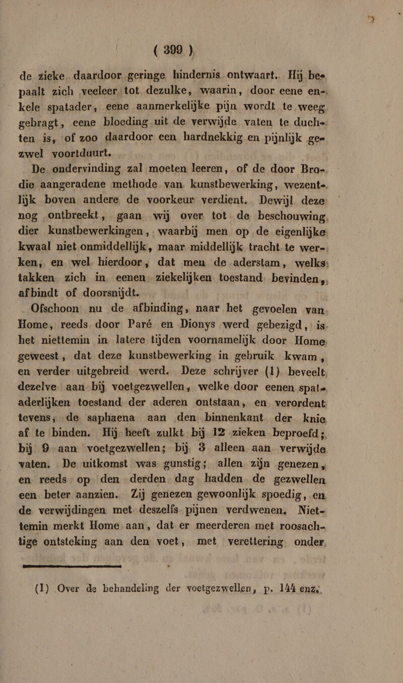 de zieke. daardoor geringe hindernis ontwaart.. Hij bee paalt zich ‚veeleer, tot dezulke, waarin, door eene en-. kele spatader, eene aanmerkelijke pijn wordt te weeg gebragt, eene bloeding uit de verwijde vaten te duch=. ten is, of zoo daardoor een hardnekkig en pijnlijk ge= zwel voortduurt. De ondervinding zal moeten leeren, of de door Bro-. die aangeradene methode van. kunstbewerking, wezente, lijk boven andere de voorkeur verdient. Dewijl deze nog ontbreekt, gaan wij over tot. de beschouwing. dier kunstbewerkingen,. waarbij men op-de eigenlijke: kwaal niet onmiddellijk, maar middellijk tracht te wer=. ken, en wel: hierdoor , dat meu de aderstam, welks: takken. zich in. eenen. ziekelijken toestand. bevinden, af bindt of doorsnijdt. | Ofschoon nu de afbinding, naar het gevoelen van Home, reeds. door Paré en Dionys werd gebezigd, is. het niettemin in latere tijden voornamelijk door Home geweest ‚ dat deze kunstbewerking in gebruik kwam „ en verder. uitgebreid werd. Deze schrijver (1). beveelt dezelve aan bij voetgezwellen, welke door eenen spals aderlijken toestand. der aderen ontstaan, en. verordent tevens, de saphaena aan den: binnenkant. der knie af te binden. Hij heeft zulkt bij 12 zieken beproefd ;, bij 9 aan voetgezwellen; bij, 3 alleen aan. verwijde vaten. De uitkomst was: gunstig; allen zijn genezen, en. reeds op den derden. dag hadden de gezwellen een. beter aanzien. Zij genezen gewoonlijk spoedig, en de verwijdingen met: deszelfs- pijnen verdwenen, Niet- temin merkt Home aan, dat er meerderen met roosach- tige ontsteking aan den voet, met verettering onder (1) Over de behandeling der voetgezwellen, p. 144 enz,.