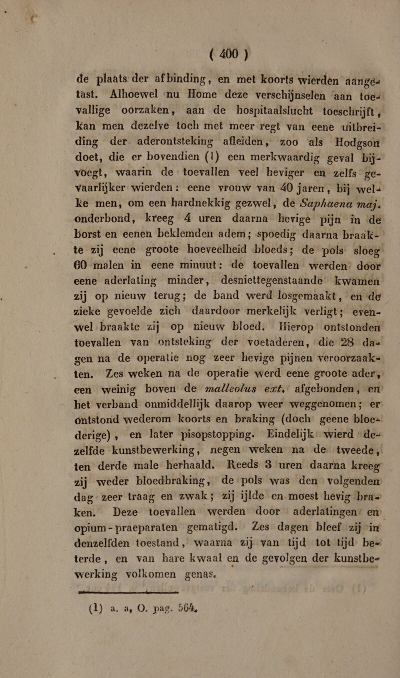 de plaats der afbinding, en met koorts wierden aanges tast. Alhoewel nu Home deze verschijnselen ‘aan toe= vallige oorzaken, aan de hospitaalslucht toeschrijft, kan men dezelve toch met meer regt van eene uilbrei- ding der aderontsteking afleiden, zoo als Hodgson doet, die er bovendien (Ì) een merkwaardig geval bij- voegt, waarin de toevallen veel heviger en zelfs ge- vaarlijker wierden : eene vrouw van 40 jaren, bij wel- ke men, om een hardnekkig gezwel, de Saphaena maj. onderbond, kreeg 4 uren daarna hevige pijn in de borst en eenen beklemden adem; spoedig daarna braak- te zij eene groote hoeveelheid bloeds; de pols sloeg 60 malen in eene minuut: de toevallen werden: door eene aderlating minder, desniettegenstaande kwamen zij op nieuw terug; de band werd losgemaakt, en de zieke gevoelde zich daardoor merkelijk verligt; even- wel braakte zij op nieuw bloed. Hierop ontstonden toevallen van ontsteking der voetaderen, die 28 da= gen na de operatie nog zeer hevige pijnen veroorzaak- ten. Zes weken na de operatie werd eene groote ader, een weinig boven de malleolus ext. afgebonden, en’ het verband onmiddellijk daarop weer weggenomen; er ontstond wederom koorts en braking (doch geene bloe= derige) , en later pisopstopping. Eindelijk: wierd de- zelfde kunstbewerking, negen weken na de tweede, ten derde male herhaald. Reeds 3 uren daarna kreeg zij weder bloedbraking, de pols was den volgenden dag zeer traag en zwak; zij ijlde en. moest hevig bras ken. Deze toevallen werden door aderlatingen: en opium-praeparaten gematigd. Zes dagen bleef zij in denzelfden toestand, waarna zij van tijd tot tijd be» terde, en van hare kwaal en de gevolgen der kunstbe- werking volkomen genas. | pgs