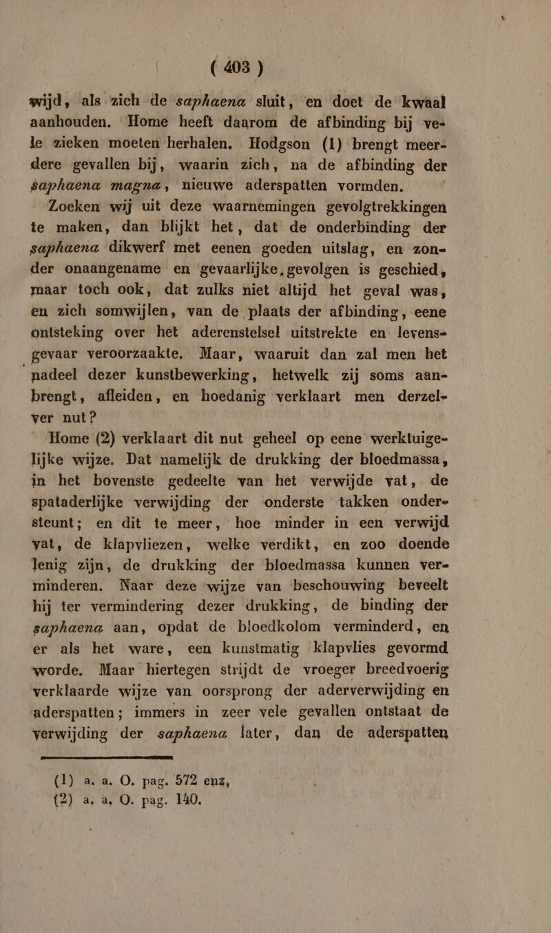 wijd, als zich de saphaena sluit, en doet de kwaal aanhouden. Home heeft daarom de afbinding bij ves le zieken moeten herhalen. Hodgson (1) brengt meer- dere gevallen bij, waarin zich, na de afbinding der saphaena magna, nieuwe aderspatten vormden. Loeken wij uit deze waarnemingen gevolgtrekkingen te maken, dan blijkt het, dat de onderbinding der saphaena dikwerf met eenen goeden uitslag, en zon- der onaangename en gevaarlijke, gevolgen is geschied, maar toch ook, dat zulks niet altijd het geval was, en zich somwijlen, van de plaats der afbinding, eene ontsteking over het aderenstelsel uitstrekte en levens- gevaar veroorzaakte, Maar, waaruit dan zal men het ‘nadeel dezer kunstbewerking, hetwelk zij soms aan- brengt, afleiden, en hoedanig verklaart men derzel- ver nut? Home (2) verklaart dit nut geheel op eene werktuige- lijke wijze. Dat namelijk de drukking der bloedmassa, in het bovenste gedeelte van het verwijde vat, de spataderlijke verwijding der onderste takken ondere steunt; en dit te meer, hoe minder in een verwijd vat, de klapvliezen, welke verdikt, en zoo doende lenig zijn, de drukking der bloedmassa kunnen ver- minderen. Naar deze wijze van beschouwing beveelt hij ter vermindering dezer drukking, de binding der saphaena aan, opdat de bloedkolom verminderd, en er als het ware, een kunstmatig klapvlies gevormd worde. Maar hiertegen strijdt de vroeger breedvoerig verklaarde wijze van oorsprong der aderverwijding en aderspatten; immers in zeer vele gevallen ontstaat de verwijding der saphaena later, dan de aderspatten (1) a. a. O. pag. 972 enz,
