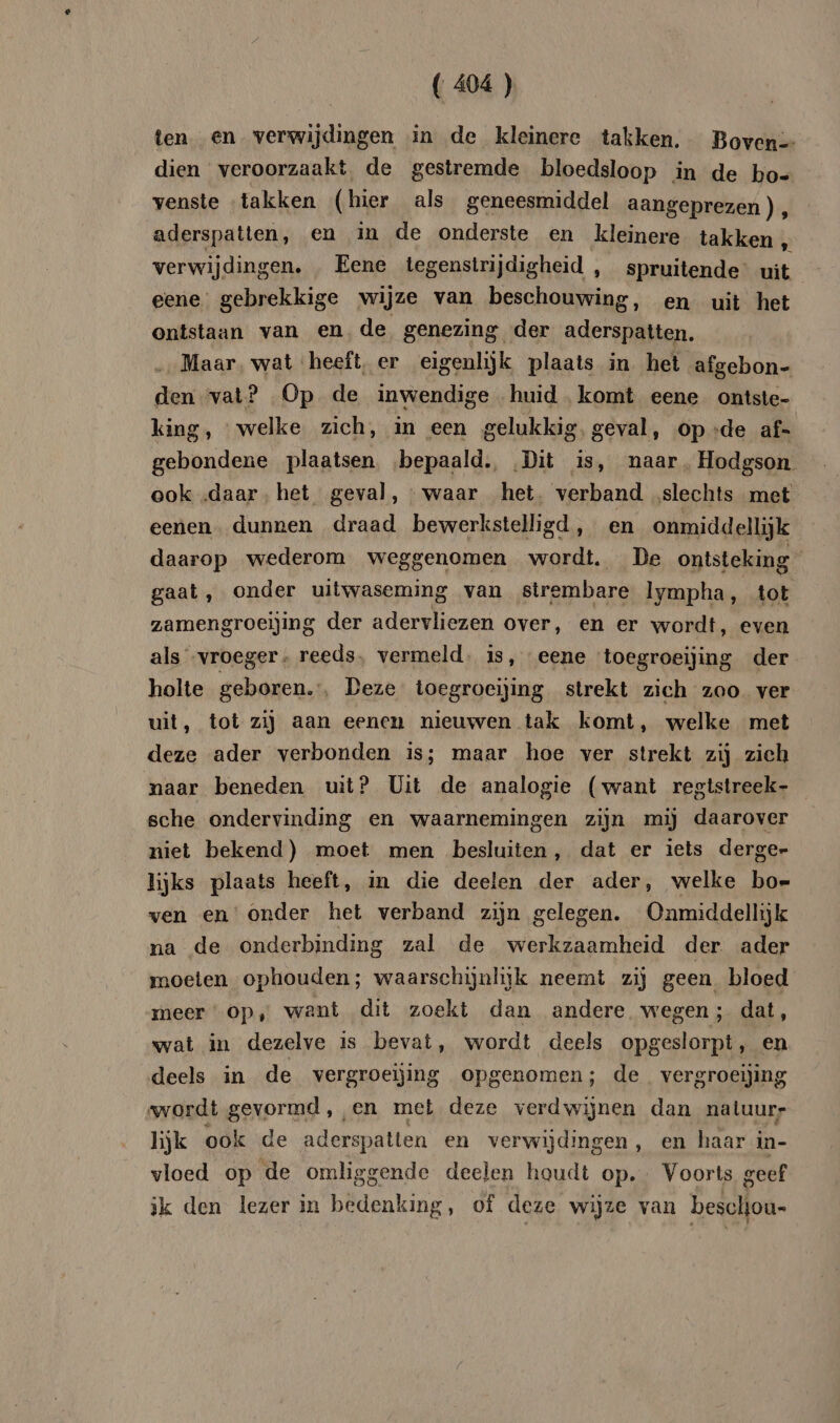 ten. en verwijdingen in de kleinere takken, Boven-- dien veroorzaakt, de gestremde bloedsloop in de ho- venste ‘takken (hier als geneesmiddel aangeprezen), aderspatien, en in de onderste en kleinere takken „ verwijdingen, , Eene tegenstrijdigheid , spruitende’ uit eene’ gebrekkige wijze van beschouwing, en uit het ontstaan van en de genezing der aderspatten. Maar, wat ‘heeft, er eigenlijk plaats in het afgebon- den vat? Op de inwendige huid. komt eene ontste- king, welke zich, in een gelukkig, geval, op .:de af- gebondene plaatsen ‚bepaald. Dit is, naar, Hodgson ook daar. het geval, waar het. verband ‚slechts met eenen dunnen draad bewerkstelligd, en onmiddellijk daarop wederom weggenomen wordt. De ontsteking gaat, onder uitwaseming van strembare lympha, tot zamengroeijing der adervliezen over, en er wordt, even als vroeger » reeds, vermeld. is, eene toegroeijing der holte geboren.‘, Deze toegroeijing strekt zich zoo ver uit, tot zij aan eenen nieuwen tak komt, welke met deze ader verbonden is; maar hoe ver strekt zij zich naar beneden uit? Uit de analogie (want regtstreek- sche ondervinding en waarnemingen zijn mij daarover niet bekend) moet men besluiten, dat er iets derge- lijks plaats heeft, in die deelen der ader, welke bo- ven en‘ onder het verband zijn gelegen. Onmiddellijk na de onderbinding zal de werkzaamheid der. ader moeten ophouden; waarschijnlijk neemt zij geen bloed meer Op, want dit zoekt dan andere wegen ; dat, wat in dezelve is bevat, wordt deels opgeslorpt, en deels in de vergroeijing opgenomen; de vergroeiing ‚wordt gevormd, en met deze verdwijnen dan natuur hjk ook de aderspatien en verwijdingen , en haar in- vloed op de omliggende deelen houdt op. Voorts geef ik den lezer in bedenking, of deze wijze van beschou-