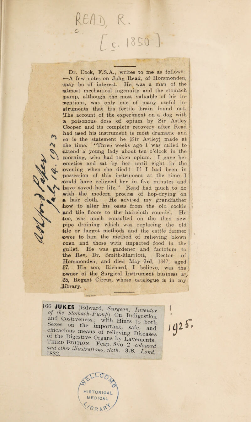 R o r f\ os in i / C, Dr. Cock, F.S.A., writes to me as follows; *—A few notes on John Read, of Horsmonden, may be of interest. He was a man of the utmost mechanical ingenuity and the stomach pump, although the most valuable of his in¬ dentions, was only one of many useful in¬ struments that his. fertile brain found out. The account of the experiment on a dog with a pioisonous dose of opium by Sir Astley Cooper and its complete recovery after Read had used his instrument is most dramatic and so is the statement he (Sir Astley) made at the time. “Three Aveeks ago I was called to -attend a young lady about ten o’clock in the morning, who had taken opium. I gave her emetics and sat by her until eight in the evening when she died ! If I had been in possession of this instrument at the time I eould have relieved her in five minutes and have saved her life.” Read had much to do .with the modern process of hop-drying on & hair cloth. He advised iny grandfather how to alter his oasts from the old cockle and tile floors to the haircloth roundel. He too, was much consulted on the then new pipe draining Avhich was replacing the old tile or faggot methods and the cattle farmer (owes to him the method of relieving blown oxen and those with impacted food in the gullet. He Avas gardener and factotum to the Rev. Dr. Smith-Marriott, Rector of Horsmonden, and died May 3rd, 1847, aged £7. His son, Richard, I believe, was the owner of the Surgical Instrument business at, 35, Regent Circus, whose catalogue is in my .library. IVm Sur£eon’ Inventor f t St°™ach-Pump) On Indigestion and Costiveness ; with Hints to both Sexes on the important, safe and efficacious means of relieving Diseases of the Digestive Organs by Lavements Third Edition. Fean. 8vo ? ZT h oiler illustrations, cloth. ’3/6. L^Jnd. 101 r. R