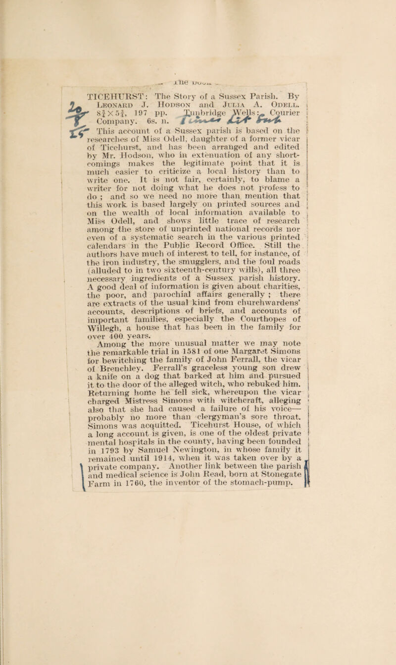 jLlie TICEHURST: The Story of a Sussex Parish. By Leonard J. Hodson and Julia ' 8fX 5J, 197 pp. Tunbridge Well; Company. 6s. n. £ &.'?****•+ w This account of a Sussex parish is based on the 1 researches of Miss Odell, daughter of a former vicar of Ticehurst, and has been arranged and edited by Mr. Hodson, who in extenuation of any short¬ comings makes the legitimate point that it is much easier to criticize a local history than to write one. It is not fair, certainly, to blame a writer for not doing what he does not profess to do ; and so we need no more than mention that j this work is based largely on printed sources and < on the wealth of local information available to Miss Odell, and shows little trace of research among the store of unprinted national records nor even of a systematic search in the various printed calendars in the Public Record Office. Still the authors have much of interest to tell, for instance, of ! the iron industry, the smugglers, and the foul roads (alluded to in two sixteenth-century wills), all three necessary ingredients of a Sussex parish history. A good deal of information is given about charities, the poor, and parochial affairs generally ; there are extracts of the usual kind from churchwardens’ accounts, descriptions of briefs, and accounts of important families, especially the Courthopes of Willegh, a house that has been in the family for A. Odell. . * r. Courier ! .4W over 400 years. Among the more unusual matter we may note the remarkable trial in 1581 of one Margaret Simons for bewitching the family of John Ferrall, the vicar of Brenchley. Ferrail’s graceless young son drew a knife on a dog that barked at him and pursued j it to the door of the alleged witch, who rebuked him. j Returning home he fell sick, whereupon the vicar charged Mistress Simons with witchcraft, alleging • also that she had caused a failure of his voice— probably no more than clergyman’s sore throat. Simons was acquitted. Ticehurst House, of which a long account is given, is one of the oldest private mental hospitals in the county, having been founded j in 1793 by Samuel Newington, in whose family it remained until 1914, when it was taken over by a private company. Another link between the parish 1 and medical science is John Read, born at Stonegate || Farm in 17 60, the inventor of the stomach-pump.