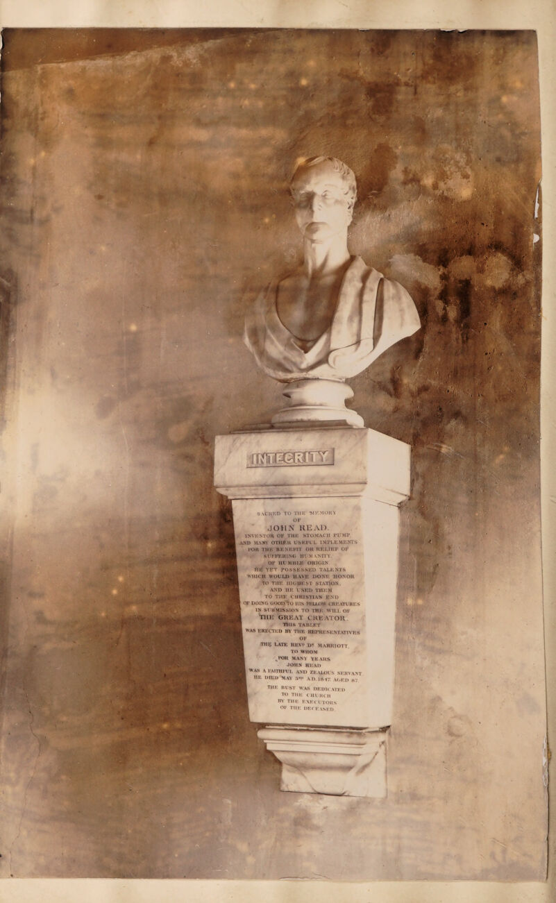 flffl JPg'iT j SACRED TO THE WHMOKV OF JOHN READ. INVENTOR OV THU STOMACH PUMP AMD MA3TI OTHER USEFUL IMPLEMENTS 1»QR THE BENEFIT OH RELIEF OF SUFFERING HUMANITY. OF HU WHIP. ORIGIN FIE YET POSSESSED TALENTS WHICH WOULD HAVE DONE HONOR I TO THE HIGHEST STATION. AND VIE USED THEM TO THE CHRISTIAN J'ND I OF DOING GOOD lO Ills FELLOW CREATURES IN SUUMISSION TO THE WILL <)I THIS TABLET ■ WAS ERECTED BY T1IR REPRESENTATIVES ■ OF ■ THE LATE REV? D? MARRIOTT. TO WHOM , FOR MANY YEARS JOHN READ ■ WAS A FAITHFUL AND ZEALOUS SERVANT ■ HE DIED MAY 3«?> AD. lft IT, AGED kt 4