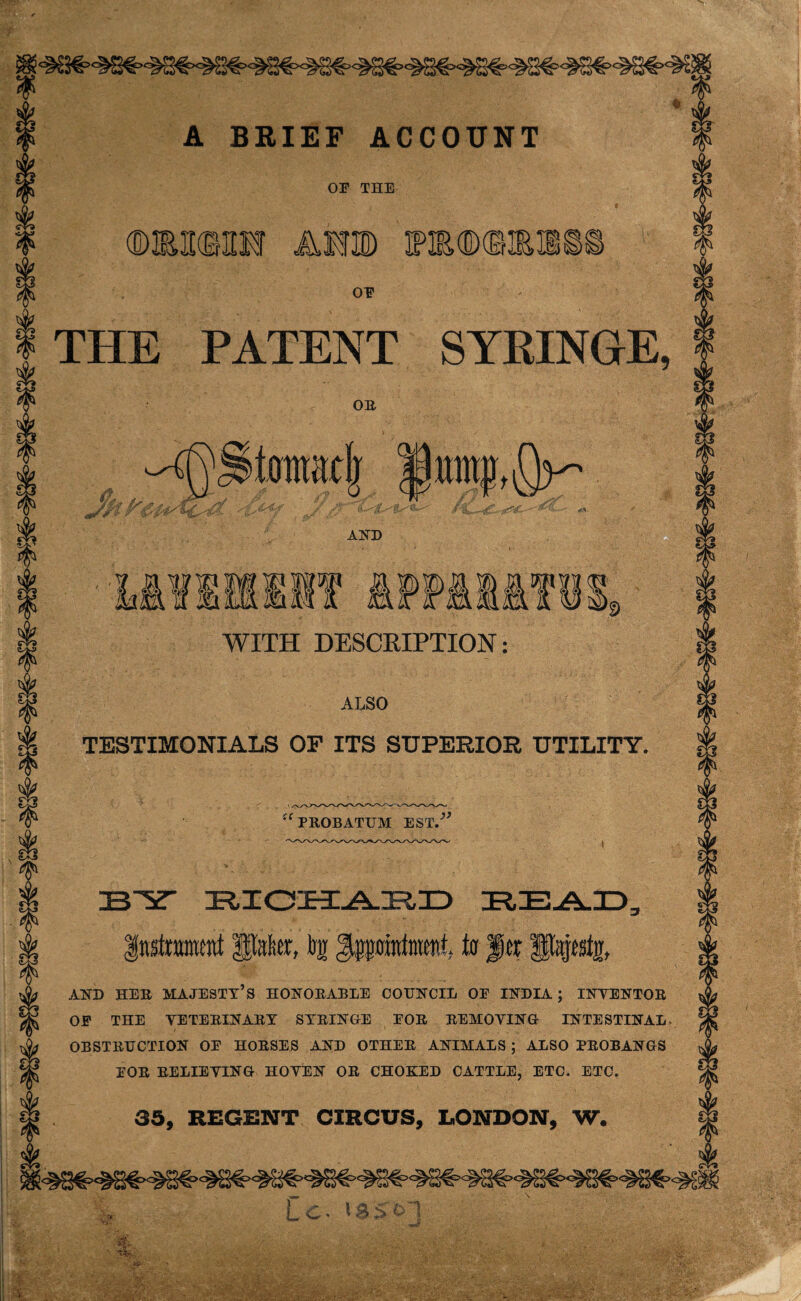 A BRIEF ACCOUNT OF THE «ii Am raflDtom: OF THE PATENT SYRINGE, OR mmi ^j§tonrac| /U AND WITH DESCRIPTION: ALSO TESTIMONIALS OF ITS SUPERIOR UTILITY. “PROBATUM EST.” ZB'Y ZRIOIEYAJRID READ, Instrument Pater, bg to fjrr Piptjj, AND HER MAJESTY’S HONORABLE COUNCIL OF INDIA ; INYENTOR OF THE YETERINARY SYRINGE FOR REMOVING- INTESTINAL OBSTRUCTION OF HORSES AND OTHER ANIMALS ; ALSO PROBANGS FOR RELIEVING HOYEN OR CHOKED CATTLE, ETC. ETC. 35, REGENT CIRCUS, LONDON, W.