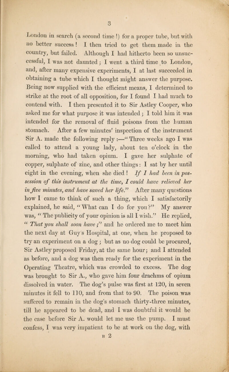 London in search (a second time !) for a proper tube, but with no better success ! I then tried to get them made in the country, but failed. Although I had hitherto been so unsuc¬ cessful, I was not daunted; I went a third time to London, and, after many expensive experiments, I at last succeeded in obtaining a tube which I thought might answer the purpose. Being now supplied with the efficient means, I determined to strike at the root of all opposition, for I found I had much to contend with. I then presented it to Sir Astley Cooper, who asked me for what purpose it was intended; I told him it was intended for the removal of fluid poisons from the human stomach. After a few minutes’ inspection of the instrument Sir A. made the following reply :—“ Three weeks ago I was called to attend a young lady, about ten o’clock in the morning, who had taken opium. I gave her sulphate of copper, sulphate of zinc, and other things: I sat by her until eight in the evening, when she died ! If 1 had been in pos¬ session of this instrument at the time, I could have relieved her in five minutes, and have saved her life” After many questions how I came to think of such a thing, which I satisfactorily explained, he said, “ What can I do for you ?” My answer was, “ The publicity of your opinion is all I wish.” He replied, cc That you shall soon haveand he ordered me to meet him the next day at Guy's Hospital, at one, when he proposed to try an experiment on a dog; but as no dog could be procured, Sir Astley proposed Friday, at the same hour; and I attended as before, and a dog was then ready for the experiment in the Operating Theatre, which was crowded to excess. The dog was brought to Sir A., who gave him four drachms of opium dissolved in water. The dog’s pulse was first at 120, in seven minutes it fell to 110, and from that to 90. The poison was suffered to remain in the dog’s stomach thirty-three minutes, till he appeared to be dead, and I was doubtful it would be the case before Sir A. would let me use the pump. I must confess, I was very impatient to be at work on the dog, with b 2
