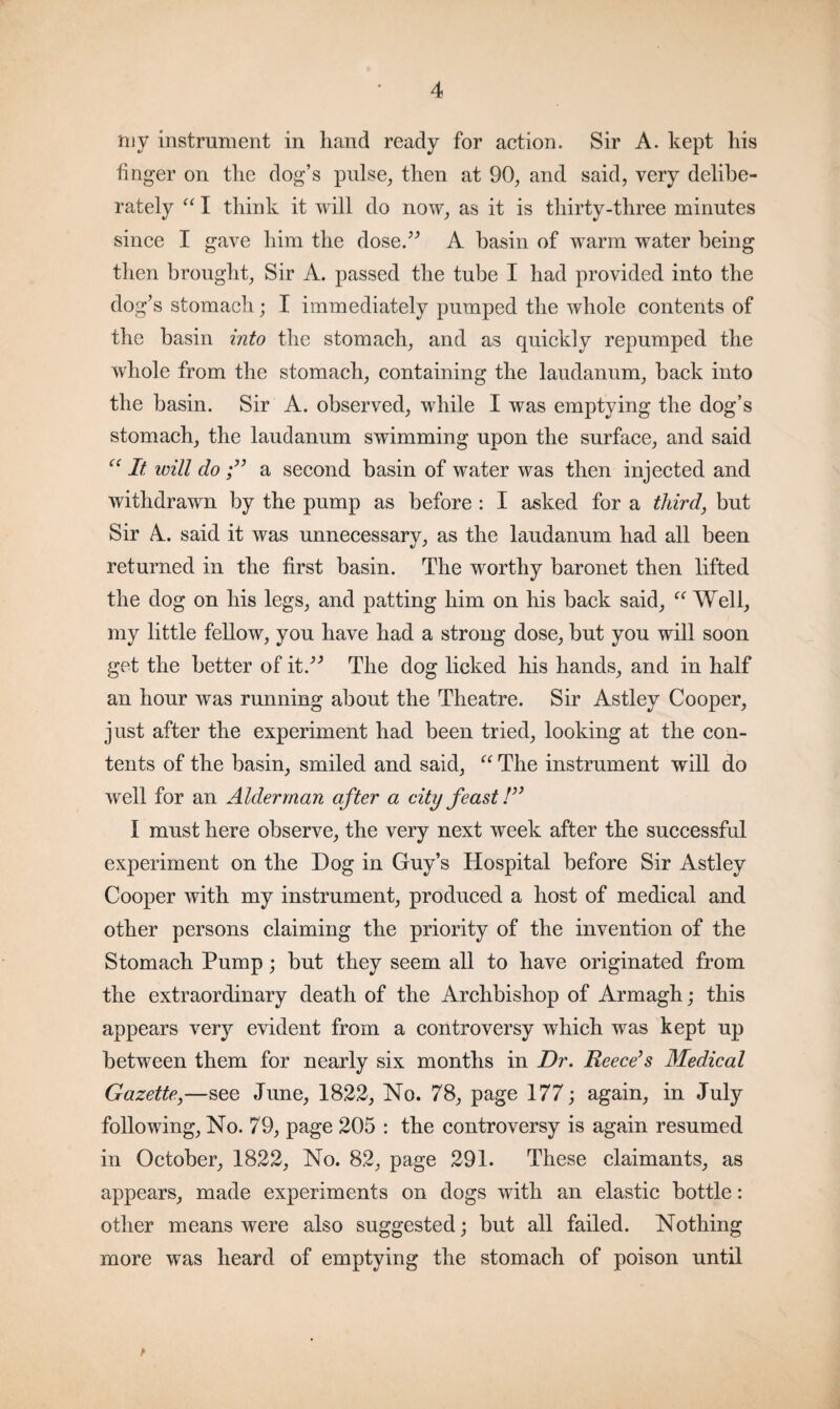 niy instrument in hand ready for action. Sir A. kept his finger on the dog’s pulse, then at 90, and said, very delibe¬ rately “ I think it will do now, as it is thirty-three minutes since I gave him the dose.” A basin of warm water being then brought, Sir A. passed the tube I had provided into the dog’s stomach; I immediately pumped the whole contents of the basin into the stomach, and as quickly repumped the whole from the stomach, containing the laudanum, back into the basin. Sir A. observed, while I was emptying the dog’s stomach, the laudanum swimming upon the surface, and said cc It will do a second basin of water was then injected and withdrawn by the pump as before : I asked for a third} but Sir A. said it was unnecessary, as the laudanum had all been returned in the first basin. The worthy baronet then lifted the dog on his legs, and patting him on his back said, “ Well, my little fellow, you have had a strong dose, but you will soon get the better of it.” The dog licked his hands, and in half an hour was running about the Theatre. Sir Astley Cooper, just after the experiment had been tried, looking at the con¬ tents of the basin, smiled and said, “ The instrument will do well for an Alderman after a city feast /” I must here observe, the very next week after the successful experiment on the Dog in Guy’s Hospital before Sir Astley Cooper with my instrument, produced a host of medical and other persons claiming the priority of the invention of the Stomach Pump; but they seem all to have originated from the extraordinary death of the Archbishop of Armagh; this appears very evident from a controversy which was kept up between them for nearly six months in Dr. Reece’s Medical Gazette,—see June, 1822, No. 78, page 177; again, in July following, No. 79, page 205 : the controversy is again resumed in October, 1822, No. 82, page 291. These claimants, as appears, made experiments on dogs with an elastic bottle: other means were also suggested; but all failed. Nothing more was heard of emptying the stomach of poison until