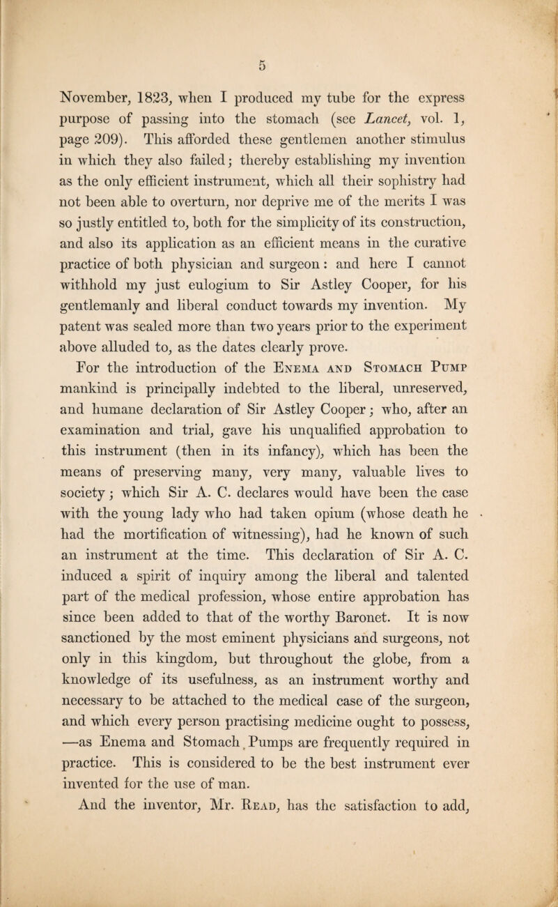 November, 1823, when I produced my tube for the express purpose of passing into the stomach (see Lancet, vol. 1, page 209). This afforded these gentlemen another stimulus in which they also failed; thereby establishing my invention as the only efficient instrument, which all their sophistry had not been able to overturn, nor deprive me of the merits I was so justly entitled to, both for the simplicity of its construction, and also its application as an efficient means in the curative practice of both physician and surgeon: and here I cannot withhold my just eulogium to Sir Astley Cooper, for his gentlemanly and liberal conduct towards my invention. My patent was sealed more than two years prior to the experiment above alluded to, as the dates clearly prove. For the introduction of the Enema and Stomach Pump mankind is principally indebted to the liberal, unreserved, and humane declaration of Sir Astley Cooper; who, after an examination and trial, gave his unqualified approbation to this instrument (then in its infancy), which has been the means of preserving many, very many, valuable lives to society; which Sir A. C. declares would have been the case with the young lady who had taken opium (whose death he had the mortification of witnessing), had he known of such an instrument at the time. This declaration of Sir A. C. induced a spirit of inquiry among the liberal and talented part of the medical profession, whose entire approbation has since been added to that of the worthy Baronet. It is now sanctioned by the most eminent physicians and surgeons, not only in this kingdom, but throughout the globe, from a knowledge of its usefulness, as an instrument worthy and necessary to be attached to the medical case of the surgeon, and which every person practising medicine ought to possess, —as Enema and Stomach f Pumps are frequently required in practice. This is considered to be the best instrument ever invented for the use of man. And the inventor, Mr. Read, has the satisfaction to add,