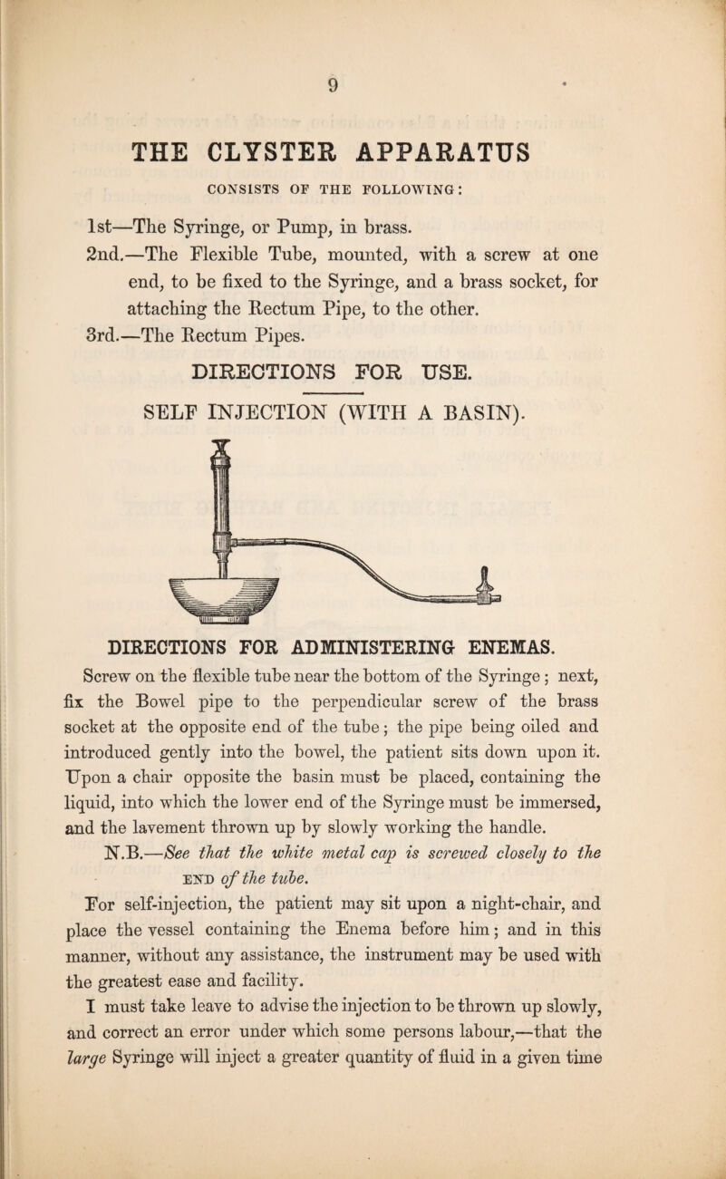 THE CLYSTER APPARATUS CONSISTS OF THE FOLLOWING: 1st—The Syringe, or Pump, in brass. 2nd.—The Flexible Tube, mounted, with a screw at one end, to be fixed to the Syringe, and a brass socket, for attaching the Rectum Pipe, to the other. 3rd.—The Rectum Pipes. DIRECTIONS FOR USE. SELF INJECTION (WITH A BASIN). DIRECTIONS FOR ADMINISTERING ENEMAS. Screw on the flexible tube near the bottom of the Syringe ; next, fix the Bowel pipe to the perpendicular screw of the brass socket at the opposite end of the tube; the pipe being oiled and introduced gently into the bowel, the patient sits down upon it. Upon a chair opposite the basin must be placed, containing the liquid, into which the lower end of the Syringe must be immersed, and the lavement thrown up by slowly working the handle. N.B.—See that the white metal cap is screwed closely to the end of the tube. For self-injection, the patient may sit upon a night-chair, and place the vessel containing the Enema before him; and in this manner, without any assistance, the instrument may be used with the greatest ease and facility. I must take leave to advise the injection to be thrown up slowly, and correct an error under which some persons labour,—-that the large Syringe will inject a greater quantity of fluid in a given time