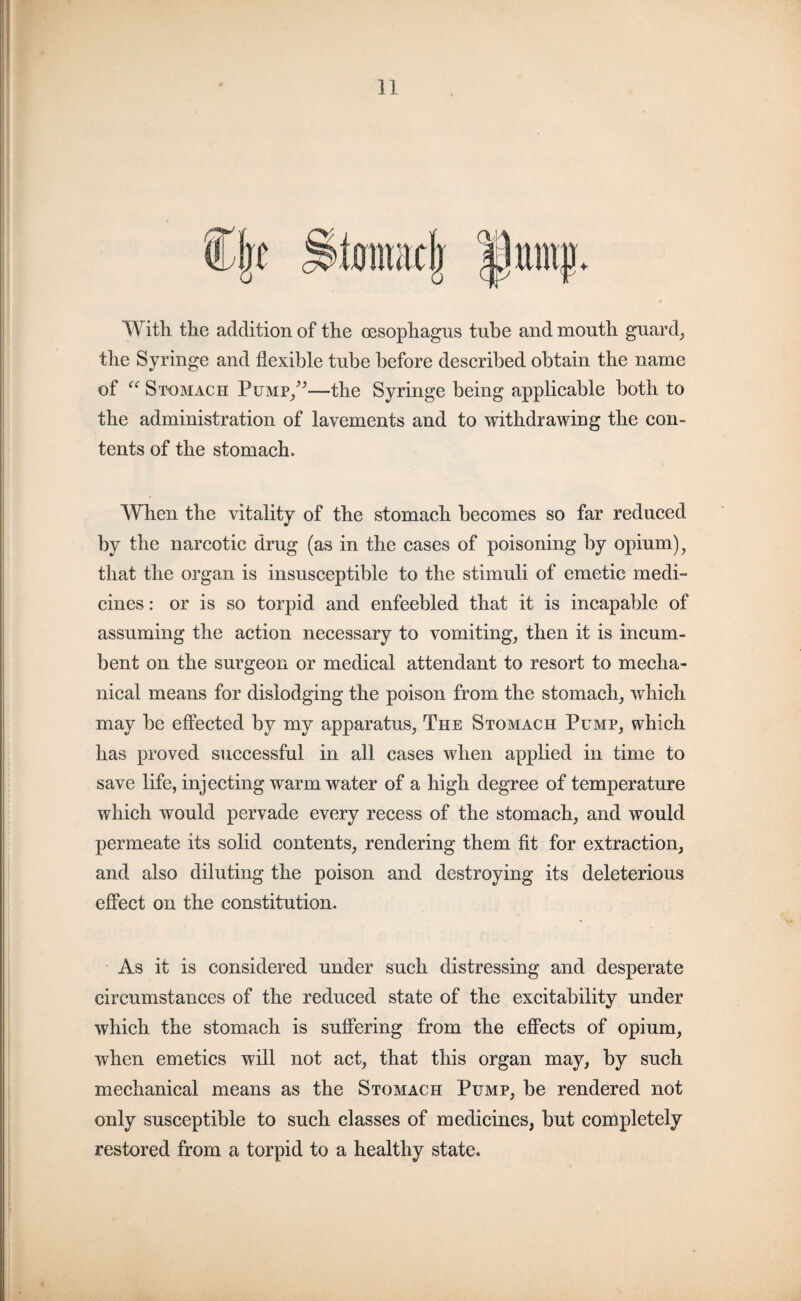 mii|; With the addition of the oesophagus tube and mouth guard, the Syringe and flexible tube before described obtain the name of “ Stomach Pump,”—the Syringe being applicable both to the administration of lavements and to withdrawing the con¬ tents of the stomach. When the vitality of the stomach becomes so far reduced by the narcotic drug (as in the cases of poisoning by opium), that the organ is insusceptible to the stimuli of emetic medi¬ cines : or is so torpid and enfeebled that it is incapable of assuming the action necessary to vomiting, then it is incum¬ bent on the surgeon or medical attendant to resort to mecha¬ nical means for dislodging the poison from the stomach, which may be effected by my apparatus, The Stomach Pump, which has proved successful in all cases when applied in time to save life, injecting warm water of a high degree of temperature which would pervade every recess of the stomach, and would permeate its solid contents, rendering them fit for extraction, and also diluting the poison and destroying its deleterious effect on the constitution. As it is considered under such distressing and desperate circumstances of the reduced state of the excitability under which the stomach is suffering from the effects of opium, when emetics will not act, that this organ may, by such mechanical means as the Stomach Pump, be rendered not only susceptible to such classes of medicines, but completely restored from a torpid to a healthy state.