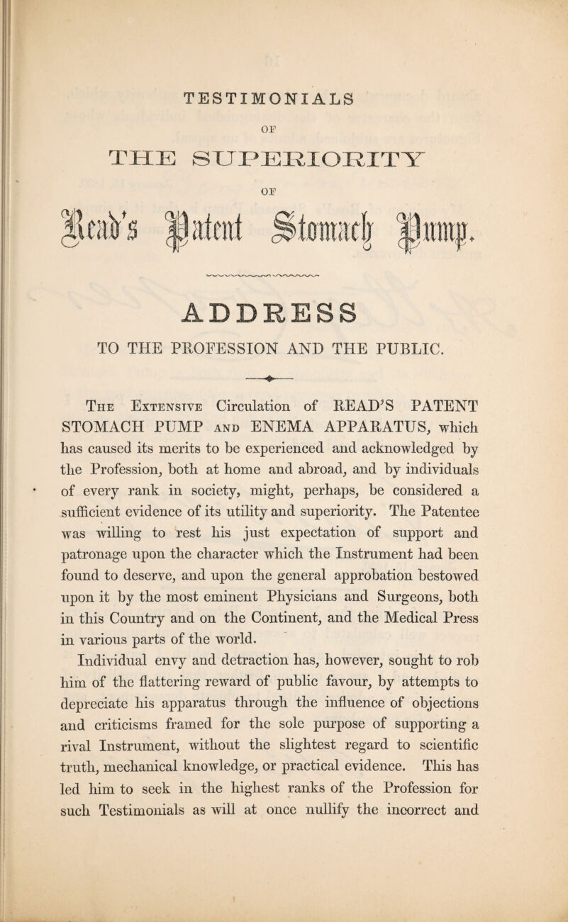 TESTIMONIALS TO THE PROFESSION AND THE PUBLIC. The Extensive Circulation of READ^S PATENT STOMACH PUMP and ENEMA APPARATUS, which has caused its merits to be experienced and acknowledged by the Profession, both at home and abroad, and by individuals of every rank in society, might, perhaps, be considered a sufficient evidence of its utility and superiority. The Patentee was willing to rest his just expectation of support and patronage upon the character which the Instrument had been found to deserve, and upon the general approbation bestowed upon it by the most eminent Physicians and Surgeons, both in this Country and on the Continent, and the Medical Press in various parts of the world. Individual envy and detraction has, however, sought to rob him of the flattering reward of public favour, by attempts to depreciate his apparatus through the influence of objections and criticisms framed for the sole purpose of supporting a rival Instrument, without the slightest regard to scientific truth, mechanical knowledge, or practical evidence. This has led him to seek in the highest ranks of the Profession for such Testimonials as will at once nullify the incorrect and